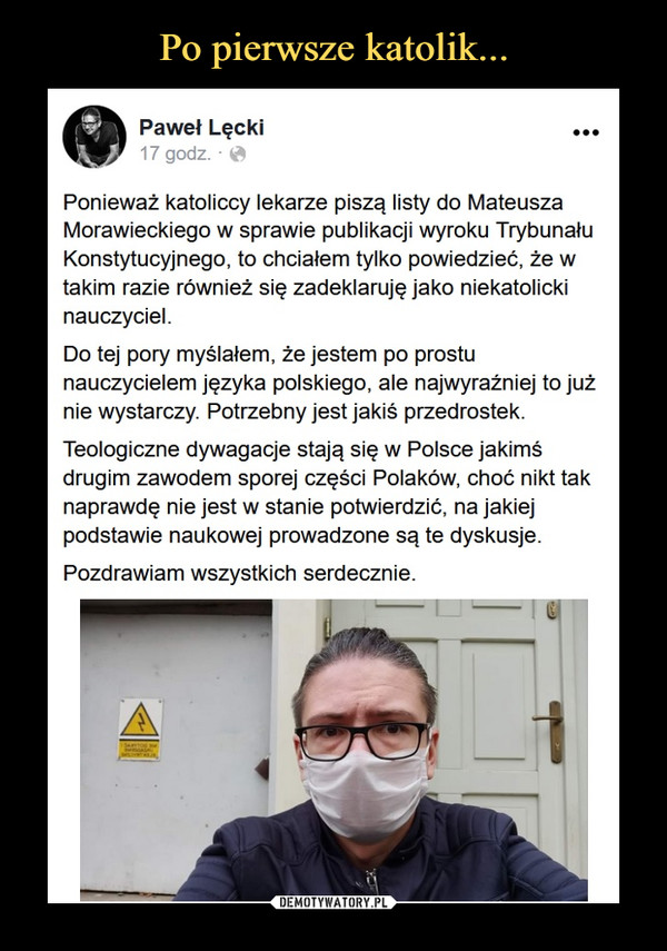  –  Paweł Lęcki·Ponieważ katoliccy lekarze piszą listy do Mateusza Morawieckiego w sprawie publikacji wyroku Trybunału Konstytucyjnego, to chciałem tylko powiedzieć, że w takim razie również się zadeklaruję jako niekatolicki nauczyciel. Do tej pory myślałem, że jestem po prostu nauczycielem języka polskiego, ale najwyraźniej to już nie wystarczy. Potrzebny jest jakiś przedrostek. Teologiczne dywagacje stają się w Polsce jakimś drugim zawodem sporej części Polaków, choć nikt tak naprawdę nie jest w stanie potwierdzić, na jakiej podstawie naukowej prowadzone są te dyskusje.Pozdrawiam wszystkich serdecznie.