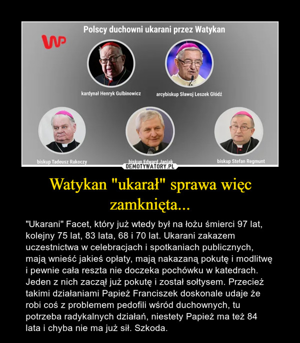 Watykan "ukarał" sprawa więc zamknięta... – "Ukarani" Facet, który już wtedy był na łożu śmierci 97 lat, kolejny 75 lat, 83 lata, 68 i 70 lat. Ukarani zakazem uczestnictwa w celebracjach i spotkaniach publicznych, mają wnieść jakieś opłaty, mają nakazaną pokutę i modlitwę i pewnie cała reszta nie doczeka pochówku w katedrach. Jeden z nich zaczął już pokutę i został sołtysem. Przecież takimi działaniami Papież Franciszek doskonale udaje że robi coś z problemem pedofili wśród duchownych, tu potrzeba radykalnych działań, niestety Papież ma też 84 lata i chyba nie ma już sił. Szkoda. 