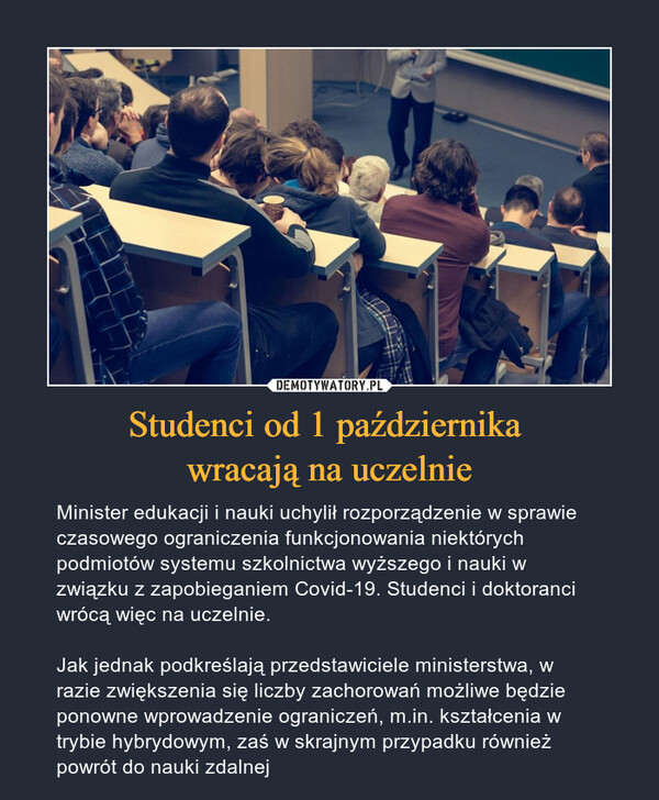 Studenci od 1 października wracają na uczelnie – Minister edukacji i nauki uchylił rozporządzenie w sprawie czasowego ograniczenia funkcjonowania niektórych podmiotów systemu szkolnictwa wyższego i nauki w związku z zapobieganiem Covid-19. Studenci i doktoranci wrócą więc na uczelnie. Jak jednak podkreślają przedstawiciele ministerstwa, w razie zwiększenia się liczby zachorowań możliwe będzie ponowne wprowadzenie ograniczeń, m.in. kształcenia w trybie hybrydowym, zaś w skrajnym przypadku również powrót do nauki zdalnej 