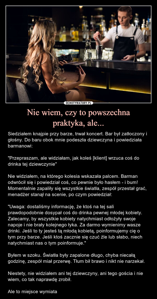 Nie wiem, czy to powszechnapraktyka, ale... – Siedziałem knajpie przy barze, trwał koncert. Bar był zatłoczony i głośny. Do baru obok mnie podeszła dziewczyna i powiedziała barmanowi: "Przepraszam, ale widziałam, jak koleś [klient] wrzuca coś do drinka tej dziewczynie"Nie widziałem, na którego kolesia wskazała palcem. Barman odwrócił się i powiedział coś, co pewnie było hasłem - i bum! Momentalnie zapaliły się wszystkie światła, zespół przestał grać, menadżer stanął na scenie, po czym powiedział:"Uwaga: dostaliśmy informację, że ktoś na tej sali prawdopodobnie dosypał coś do drinka pewnej młodej kobiety. Zalecamy, by wszystkie kobiety natychmiast odłożyły swoje napoje i nie brały kolejnego łyka. Za darmo wymienimy wasze drinki. Jeśli to ty jesteś tą młodą kobietą, poinformujemy cię o tym przy barze. Jeśli ktoś zacznie się czuć źle lub słabo, niech natychmiast nas o tym poinformuje."Byłem w szoku. Światła były zapalone długo, chyba niecałą godzinę, zespół miał przerwę. Tłum bił brawo i nikt nie narzekał.Niestety, nie widziałem ani tej dziewczyny, ani tego gościa i nie wiem, co tak naprawdę zrobił.Ale to miejsce wymiata Siedziałem knajpie przy barze, trwał koncert. Bar był zatłoczony i głośny. Do baru obok mnie podeszła dziewczyna i powiedziała barmanowi: "Przepraszam, ale widziałam, jak koleś [klient] wrzuca coś do drinka tej dziewczynie". Nie widziałem, na którego kolesia wskazała palcem. Barman odwrócił się i powiedział coś, co pewnie było hasłem - i bum! Momentalnie zapaliły się wszystkie światła, zespół przestał grać, menadżer stanął na scenie, po czym powiedział:"Uwaga: dostaliśmy informację, że ktoś na tej sali prawdopodobnie dosypał coś do drinka pewnej młodej kobiety. Zalecamy, by wszystkie kobiety natychmiast odłożyły swoje napoje i nie brały kolejnego łyka. Za darmo wymienimy wasze drinki. Jeśli to ty jesteś tą młodą kobietą, poinformujemy cię o tym przy barze. Jeśli ktoś zacznie się czuć źle lub słabo, niech natychmiast nas o tym poinformuje."Byłem w szoku. Światła były zapalone długo, chyba niecałą godzinę, zespół miał przerwę. Tłum bił brawo i nikt nie narzekał. Niestety, nie widziałem ani tej dziewczyny, ani tego gościa i nie wiem, co tak naprawdę zrobił