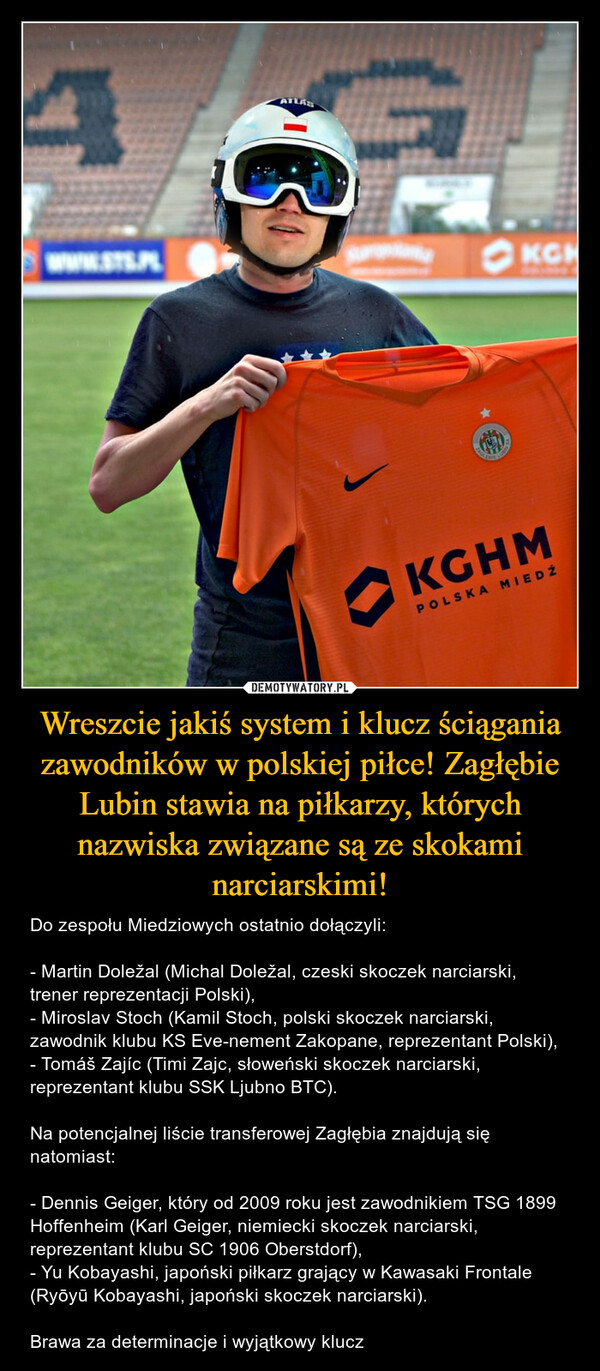 Wreszcie jakiś system i klucz ściągania zawodników w polskiej piłce! Zagłębie Lubin stawia na piłkarzy, których nazwiska związane są ze skokami narciarskimi! – Do zespołu Miedziowych ostatnio dołączyli:- Martin Doležal (Michal Doležal, czeski skoczek narciarski, trener reprezentacji Polski),- Miroslav Stoch (Kamil Stoch, polski skoczek narciarski, zawodnik klubu KS Eve-nement Zakopane, reprezentant Polski),- Tomáš Zajíc (Timi Zajc, słoweński skoczek narciarski, reprezentant klubu SSK Ljubno BTC).Na potencjalnej liście transferowej Zagłębia znajdują się natomiast:- Dennis Geiger, który od 2009 roku jest zawodnikiem TSG 1899 Hoffenheim (Karl Geiger, niemiecki skoczek narciarski, reprezentant klubu SC 1906 Oberstdorf),- Yu Kobayashi, japoński piłkarz grający w Kawasaki Frontale (Ryōyū Kobayashi, japoński skoczek narciarski).Brawa za determinacje i wyjątkowy klucz 