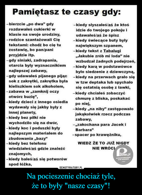 Na pocieszenie chociaż tyle,że to były "nasze czasy"! –  Pamiętasz te czasy gdy:- bierzcie „po dwa" gdy-kiedy słyszałeś/aś że ktośrozdawałeś cukierki widzie do twojego pokoju iudawałeś/aś że śpisz-kiedy świecące buty byłynajwiększym szpanem,-kiedy tekst z Tabalugiklasie na swoje urodziny,-rodzice szantażowali Ciętekstami: chodź bo cię tuzostawię, bo pan/paniprzyjdzie itp.-gdy siniaki, zadrapania,otarcia były wyznacznikiemnajlepszej zabawy,-gdy udawałeś pijanego pijąc -kiedy na przerwach grało się„Jakubie zrób mi loda" niewzbudzał żadnych podejrzeń,-kiedy karą w podstawówcebyło siedzenie z dziewczyną,sok z zakrętki, zakrętka byław tzw deptaka lub spychałosię ostatnią osobę z ławki,kieliszkiem sok alkoholem,-zabawa w „zamknij oczy-kiedy chciałeś zobaczyćotwórz buzię",-kiedy dzieci z innego osiedlawydawały się jakby były zchmurę z bliska, poskakaćpo niej,-kiedy „na niby" zastępowałojakąkolwiek rzecz podczaszabawy,innej planety,-kiedy bez piłki niewychodziło się na dwór,-kiedy koc i poduszki byłynajlepszym materiałem dozbudowania „bazy"-kiedy bez telefonuwiedziałeś/aś gdzie znaleźć-„zakochana para Jacek iBarbara"-spacer po krawężniku,WIEDZ ŻE TO JUŻ NIGDYNIE WRÓCIznajomych,-kiedy bałeś/aś się potworówspod łóżka,T r