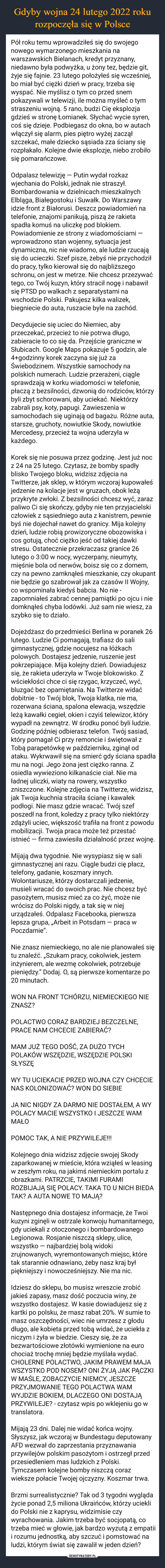  –  Pół roku temu wprowadziłeś się do swojego nowego wymarzonego mieszkania na warszawskich Bielanach, kredyt przyznany, niedawno była podwyżka, u żony tez, będzie git, żyje się fajnie. 23 lutego położyłeś się wcześniej, bo miał być ciężki dzień w pracy, trzeba się wyspać. Nie myślisz o tym co przed snem pokazywali w telewizji, ile można myśleć o tym straszeniu wojną. 5 rano, budzi Cię eksplozja gdzieś w stronę Łomianek. Słychać wycie syren, coś się dzieje. Podbiegasz do okna, bo w autach włączył się alarm, pies piętro wyżej zaczął szczekać, małe dziecko sąsiada zza ściany się rozpłakało. Kolejne dwie eksplozje, niebo zrobiło się pomarańczowe.Odpalasz telewizję — Putin wydał rozkaz wjechania do Polski, jednak nie straszył. Bombardowania w dzielnicach mieszkalnych Elbląga, Białegostoku i Suwałk. Do Warszawy idzie front z Białorusi. Deszcz powiadomień na telefonie, znajomi panikują, piszą że rakieta spadła komuś na uliczkę pod blokiem. Powiadomienie ze strony z wiadomościami — wprowadzono stan wojenny, sytuacja jest dynamiczna, nic nie wiadomo, ale ludzie rzucają się do ucieczki. Szef pisze, żebyś nie przychodził do pracy, tylko kierował się do najbliższego schronu, on jest w metrze. Nie chcesz przezywać tego, co Twój kuzyn, który stracił nogę i nabawił się PTSD po walkach z separatystami na wschodzie Polski. Pakujesz kilka walizek, biegniecie do auta, ruszacie byle na zachód.Decydujecie się uciec do Niemiec, aby przeczekać, przecież to nie potrwa długo, zabieracie to co się da. Przejście graniczne w Słubicach. Google Maps pokazuje 5 godzin, ale 4+godzinny korek zaczyna się już za Świebodzinem. Wszystkie samochody na polskich numerach. Ludzie przerażeni, ciągle sprawdzają w korku wiadomości w telefonie, płaczą z bezsilności, dzwonią do rodziców, którzy byli zbyt schorowani, aby uciekać. Niektórzy zabrali psy, koty, papugi. Zawieszenia w samochodach się uginają od bagażu. Różne auta, starsze, gruchoty, nowiutkie Skody, nowiutkie Mercedesy, przecież ta wojna uderzyła w każdego.Korek się nie posuwa przez godzinę. Jest już noc z 24 na 25 lutego. Czytasz, że bomby spadły blisko Twojego bloku, widzisz zdjęcia na Twitterze, jak sklep, w którym wczoraj kupowałeś jedzenie na kolacje jest w gruzach, obok leżą przykryte zwłoki. Z bezsilności chcesz wyć, zaraz paliwo Ci się skończy, gdyby nie ten przyjacielski człowiek z sąsiedniego auta z kanistrem, pewnie byś nie dojechał nawet do granicy. Mija kolejny dzień, ludzie robią prowizoryczne obozowiska i cos gotują, choć ciężko jeść od takiej dawki stresu. Ostatecznie przekraczasz granice 26 lutego o 3:00 w nocy, wyczerpany, nieumyty, mięśnie bola od nerwów, boisz się co z domem, czy na pewno zamknąłeś mieszkanie, czy okupant nie będzie go szabrował jak za czasów II Wojny, co wspominała kiedyś babcia. No nie - zapomniałeś zabrać cennej pamiątki po ojcu i nie domknąłeś chyba lodówki. Już sam nie wiesz, za szybko się to działo.Dojeżdżasz do przedmieści Berlina w poranek 26 lutego. Ludzie Ci pomagają, trafiasz do sali gimnastycznej, gdzie nocujesz na łóżkach polowych. Dostajesz jedzenie, ruszenie jest pokrzepiające. Mija kolejny dzień. Dowiadujesz się, że rakieta uderzyła w Twoje blokowisko. Z wściekłości chce ci się rzygac, krzyczeć, wyć, bluzgać bez opamiętania. Na Twitterze widać dobitnie - to Twój blok, Twoja klatka, nie ma, rozerwana ściana, spalona elewacja, wszędzie leżą kawałki cegieł, okien i czyiś telewizor, który wypadł na zewnątrz. W środku ponoć byli ludzie. Godzinę później odbierasz telefon. Twój sasiad, który pomagał Ci przy remoncie i świętował z Tobą parapetówkę w październiku, zginął od ataku. Wykrwawił się na smierć gdy ściana spadła mu na nogi. Jego żona jest ciężko ranna. Z osiedla wywieziono kilkanaście ciał. Nie ma ładnej uliczki, wiaty na rowery, wszystko zniszczone. Kolejne zdjęcia na Twitterze, widzisz, jak Twoja kuchnia straciła ścianę i kawałek podłogi. Nie masz gdzie wracać. Twój szef poszedł na front, koledzy z pracy tylko niektórzy zdążyli uciec, większość trafiła na front z powodu mobilizacji. Twoja praca może też przestać istnieć — firma zawiesiła działalność przez wojnę.Mijają dwa tygodnie. Nie wysypiasz się w sali gimnastycznej ani razu. Ciągle budzi cię płacz, telefony, gadanie, koszmary innych. Wolontariusze, którzy dostarczali jedzenie, musieli wracać do swoich prac. Nie chcesz być pasożytem, musisz mieć za co żyć, może nie wrócisz do Polski nigdy, a tak się w niej urządzałeś. Odpalasz Facebooka, pierwsza lepsza grupa, „Arbeit in Potsdam — praca w Poczdamie”.Nie znasz niemieckiego, no ale nie planowałeś się tu znaleźć. „Szukam pracy, cokolwiek, jestem inżynierem, ale wezmę cokolwiek, potrzebuje pieniędzy.” Dodaj. O, są pierwsze komentarze po 20 minutach.WON NA FRONT TCHÓRZU, NIEMIECKIEGO NIE ZNASZ?POLACTWO CORAZ BARDZIEJ BEZCZELNE, PRACE NAM CHCECIE ZABIERAĆ?MAM JUŻ TEGO DOŚĆ, ZA DUŻO TYCH POLAKÓW WSZĘDZIE, WSZĘDZIE POLSKI SŁYSZĘWY TU UCIEKACIE PRZED WOJNA CZY CHCECIE NAS KOLONIZOWAĆ? WON DO SIEBIEJA NIC NIGDY ZA DARMO NIE DOSTAŁEM, A WY POLACY MACIE WSZYSTKO I JESZCZE WAM MAŁOPOMOC TAK, A NIE PRZYWILEJE!!!Kolejnego dnia widzisz zdjęcie swojej Skody zaparkowanej w mieście, która wziąłeś w leasing w zeszłym roku, na jakimś niemieckim portalu z obrazkami. PATRZCIE, TAKIMI FURAMI ROZBIJAJĄ SIĘ POLACY. TAKA TO U NICH BIEDA TAK? A AUTA NOWE TO MAJĄ?Następnego dnia dostajesz informacje, że Twoi kuzyni zginęli w ostrzale konwoju humanitarnego, gdy uciekali z otoczonego i bombardowanego Legionowa. Rosjanie niszczą sklepy, ulice, wszystko — najbardziej bolą widoki zrujnowanych, wyremontowanych miejsc, które tak starannie odnawiano, żeby nasz kraj był piękniejszy i nowocześniejszy. Nie ma nic.Idziesz do sklepu, bo musisz wreszcie zrobić jakieś zapasy, masz dość poczucia winy, że wszystko dostajesz. W kasie dowiadujesz się z kartki po polsku, że masz rabat 20%. W sumie to masz oszczędności, wiec nie umrzesz z głodu długo, ale kobieta przed tobą widać, że uciekła z niczym i żyła w biedzie. Cieszy się, że za bezwartościowe złotówki wymienione na euro chociaż trochę mniej będzie myślała wydać. CHOLERNE POLACTWO, JAKIM PRAWEM MAJA WSZYSTKO POD NOSEM? ONI ŻYJĄ JAK PĄCZKI W MAŚLE, ZOBACZYCIE NIEMCY, JESZCZE PRZYJMOWANIE TEGO POLACTWA WAM WYJDZIE BOKIEM, DLACZEGO ONI DOSTAJĄ PRZYWILEJE? - czytasz wpis po wklejeniu go w translatora.Mijają 23 dni. Dalej nie widać końca wojny. Słyszysz, jak wczoraj w Bundestagu deputowany AFD wezwał do zaprzestania przyznawania przywilejów polskim pasożytom i ostrzegł przed przesiedleniem mas ludzkich z Polski. Tymczasem kolejne bomby niszczą coraz wieksze połacie Twojej ojczyzny. Koszmar trwa.Brzmi surrealistycznie? Tak od 3 tygodni wygląda życie ponad 2,5 miliona Ukraińców, którzy uciekli do Polski nie z kaprysu, widzimisie czy wyrachowania. Jakim trzeba być socjopatą, co trzeba mieć w głowie, jak bardzo wyzutą z empatii i rozumu jednostką, aby szczuć i pomstować na ludzi, którym świat się zawalił w jeden dzień?