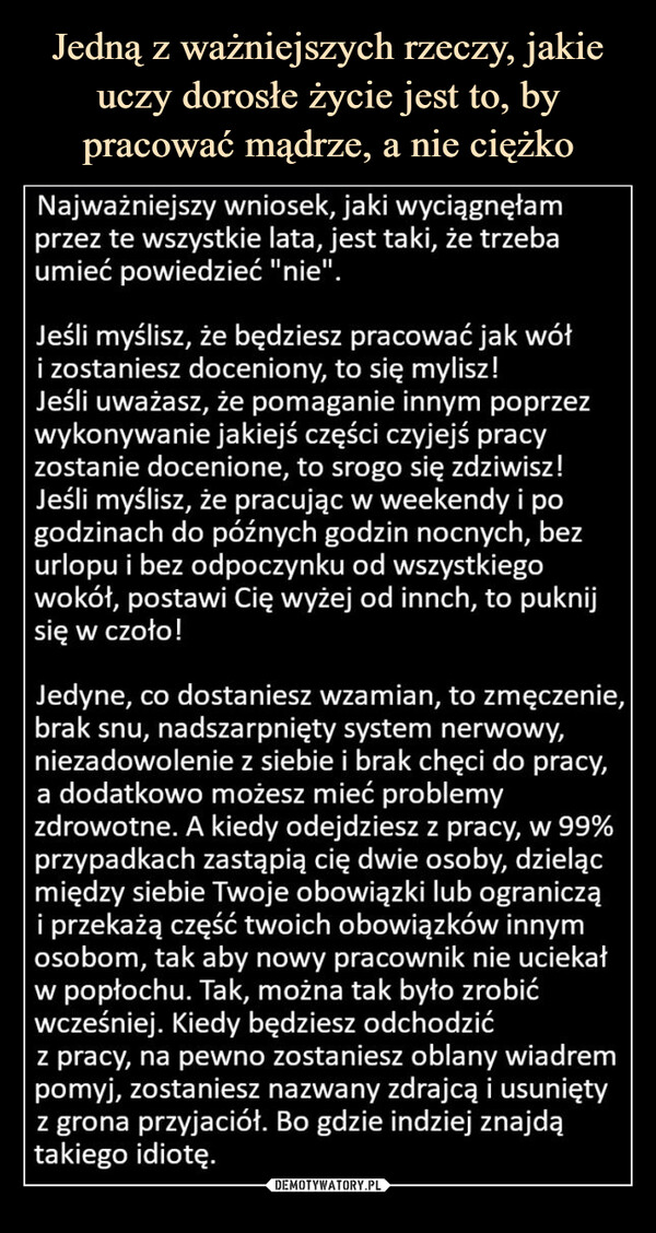  –  Najważniejszy wniosek, jaki wyciągnęłam przez te wszystkie lata, jest taki, że trzeba umieć powiedzieć "nie".Jeśli myślisz, że będziesz pracować jak wół i zostaniesz doceniony, to się mylisz! Jeśli uważasz, że pomaganie innym poprzez wykonywanie jakiejś części czyjejś pracy zostanie docenione, to srogo się zdziwisz! Jeśli myślisz, że pracując w weekendy i po godzinach do późnych godzin nocnych, bez urlopu i bez odpoczynku od wszystkiego wokół, postawi Cię wyżej od innch, to puknij się w czoło!Jedyne, co dostaniesz wzamian, to zmęczenie, brak snu, nadszarpnięty system nerwowy, niezadowolenie z siebie i brak chęci do pracy, a dodatkowo możesz mieć problemy zdrowotne. A kiedy odejdziesz z pracy, w 99% przypadkach zastąpią cię dwie osoby, dzieląc między siebie Twoje obowiązki lub ograniczą i przekażą część twoich obowiązków innym osobom, tak aby nowy pracownik nie uciekał w popłochu. Tak, można tak było zrobić wcześniej. Kiedy będziesz odchodzić z pracy, na pewno zostaniesz oblany wiadrem pomyj, zostaniesz nazwany zdrajcą i usunięty z grona przyjaciół. Bo gdzie indziej znajdą takiego idiotę.