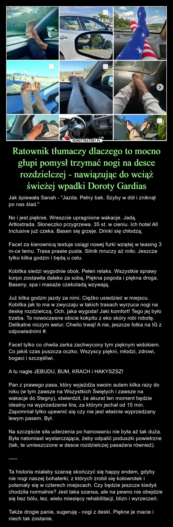 Ratownik tłumaczy dlaczego to mocno głupi pomysł trzymać nogi na desce rozdzielczej - nawiązując do wciąż świeżej wpadki Doroty Gardias – Jak śpiewała Sanah - "Jazda. Pełny bak. Szyby w dół i zniknął po nas ślad."No i jest pięknie. Wreszcie upragnione wakacje. Jadą. Artłostrada. Słoneczko przygrzewa. 35 st. w cieniu. Ich hotel All Inclusive już czeka. Basen się grzeje. Drinki się chłodzą.Facet za kierownicą testuje osiągi nowej furki wziętej w leasing 3 m-ce temu. Trasa prawie pusta. Silnik mruczy aż miło. Jeszcze tylko kilka godzin i będą u celu.Kobitka siedzi wygodnie obok. Pełen relaks. Wszystkie sprawy korpo zostawiła daleko za sobą. Piękna pogoda i piękna droga. Baseny, spa i masaże czekoladą wzywają.Już kilka godzin jazdy za nimi. Ciężko usiedzieć w miejscu. Kobitka jak to ma w zwyczaju w takich trasach wyrzuca nogi na deskę rozdzielczą. Och, jaka wygoda! Jaki komfort! Tego jej było trzeba. To nowoczesne obicie kokpitu z eko skóry robi robotę. Delikatne niczym welur. Chwilo trwaj! A nie, jeszcze fotka na IG z odpowiednimi #.Facet tylko co chwila zerka zachwycony tym pięknym widokiem. Co jakiś czas puszcza oczko. Wszyscy piękni, młodzi, zdrowi, bogaci i szczęśliwi.A tu nagle JEBUDU, BUM, KRACH i HAKYSZSZ! Pan z prawego pasa, który wyjeżdża swoim autem kilka razy do roku (w tym zawsze na Wszystkich Świętych i zawsze na wakacje do Stegny), stwierdził, że akurat ten moment będzie idealny na wyprzedzenie tira, za którym jechał od 15 min. Zapomniał tylko upewnić się czy nie jest właśnie wyprzedzany lewym pasem. Był.Na szczęście siła uderzenia po hamowaniu nie była aż tak duża. Była natomiast wystarczająca, żeby odpalić poduszki powietrzne (tak, te umieszczone w desce rozdzielczej pasażera również).-----Ta historia miałaby szansę skończyć się happy endem, gdyby nie nogi naszej bohaterki, z których zrobił się kołowrotek i połamały się w czterech miejscach. Czy będzie jeszcze kiedyś chodziła normalnie? Jest taka szansa, ale na pewno nie obejdzie się bez bólu, łez, wielu miesięcy rehabilitacji, blizn i wyrzeczeń.Także drogie panie, sugeruję - nogi z deski. Piękne je macie i niech tak zostanie. 