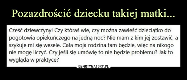  –  Cześć dziewczyny! Czy któraś wie, czy można zawieść dzieciątko do pogotowia opiekuńczego na jedną noc? Nie mam z kim jej zostawić, a szykuje mi się wesele. Cała moja rodzina tam będzie, więc na nikogo nie mogę liczyć. Czy jeśli się umówię to nie będzie problemu? Jak to wygląda w praktyce?