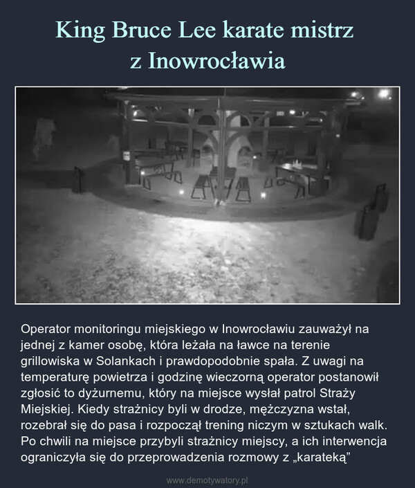  – Operator monitoringu miejskiego w Inowrocławiu zauważył na jednej z kamer osobę, która leżała na ławce na terenie grillowiska w Solankach i prawdopodobnie spała. Z uwagi na temperaturę powietrza i godzinę wieczorną operator postanowił zgłosić to dyżurnemu, który na miejsce wysłał patrol Straży Miejskiej. Kiedy strażnicy byli w drodze, mężczyzna wstał, rozebrał się do pasa i rozpoczął trening niczym w sztukach walk. Po chwili na miejsce przybyli strażnicy miejscy, a ich interwencja ograniczyła się do przeprowadzenia rozmowy z „karateką” 