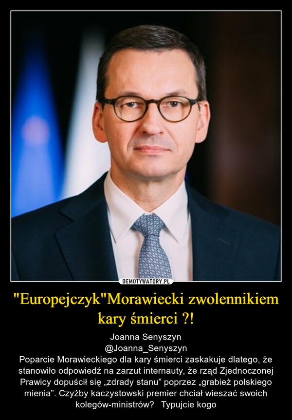 "Europejczyk"Morawiecki zwolennikiem kary śmierci ?! – Joanna Senyszyn@Joanna_SenyszynPoparcie Morawieckiego dla kary śmierci zaskakuje dlatego, że stanowiło odpowiedź na zarzut internauty, że rząd Zjednoczonej Prawicy dopuścił się „zdrady stanu” poprzez „grabież polskiego mienia”. Czyżby kaczystowski premier chciał wieszać swoich kolegów-ministrów? 