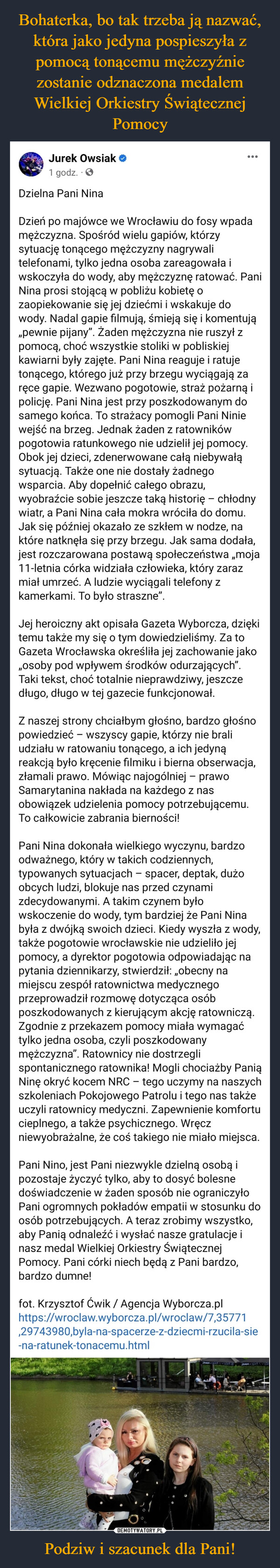 Podziw i szacunek dla Pani! –  Jurek Owsiak1 godz.Dzielna Pani NinaDzień po majówce we Wrocławiu do fosy wpadamężczyzna. Spośród wielu gapiów, którzysytuację tonącego mężczyzny nagrywalitelefonami, tylko jedna osoba zareagowała iwskoczyła do wody, aby mężczyznę ratować. PaniNina prosi stojącą w pobliżu kobietę ozaopiekowanie się jej dziećmi i wskakuje dowody. Nadal gapie filmują, śmieją się i komentują„pewnie pijany". Żaden mężczyzna nie ruszył zpomocą, choć wszystkie stoliki w pobliskiejkawiarni były zajęte. Pani Nina reaguje i ratujetonącego, którego już przy brzegu wyciągają zaręce gapie. Wezwano pogotowie, straż pożarną ipolicję. Pani Nina jest przy poszkodowanym dosamego końca. To strażacy pomogli Pani Niniewejść na brzeg. Jednak żaden z ratownikówpogotowia ratunkowego nie udzielił jej pomocy.Obok jej dzieci, zdenerwowane całą niebywałąsytuacją. Także one nie dostały żadnegowsparcia. Aby dopełnić całego obrazu,wyobraźcie sobie jeszcze taką historię - chłodnywiatr, a Pani Nina cała mokra wróciła do domu.Jak się później okazało ze szkłem w nodze, naktóre natknęła się przy brzegu. Jak sama dodała,jest rozczarowana postawą społeczeństwa „moja11-letnia córka widziała człowieka, który zarazmiał umrzeć. A ludzie wyciągali telefony zkamerkami. To było straszne".Jej heroiczny akt opisała Gazeta Wyborcza, dziękitemu także my się o tym dowiedzieliśmy. Za toGazeta Wrocławska określiła jej zachowanie jako„osoby pod wpływem środków odurzających".Taki tekst, choć totalnie nieprawdziwy, jeszczedługo, długo w tej gazecie funkcjonował.Z naszej strony chciałbym głośno, bardzo głośnopowiedzieć - wszyscy gapie, którzy nie braliudziału w ratowaniu tonącego, a ich jedynąreakcją było kręcenie filmiku i bierna obserwacja,złamali prawo. Mówiąc najogólniej – prawoSamarytanina nakłada na każdego z nasobowiązek udzielenia pomocy potrzebującemu.To całkowicie zabrania bierności!-Pani Nina dokonała wielkiego wyczynu, bardzoodważnego, który w takich codziennych,typowanych sytuacjach – spacer, deptak, dużoobcych ludzi, blokuje nas przed czynamizdecydowanymi. A takim czynem byłowskoczenie do wody, tym bardziej że Pani Ninabyła z dwójką swoich dzieci. Kiedy wyszła z wody,także pogotowie wrocławskie nie udzieliło jejpomocy, a dyrektor pogotowia odpowiadając napytania dziennikarzy, stwierdził: „obecny namiejscu zespół ratownictwa medycznegoprzeprowadził rozmowę dotycząca osóbposzkodowanych z kierującym akcję ratowniczą.Zgodnie z przekazem pomocy miała wymagaćtylko jedna osoba, czyli poszkodowanymężczyzna". Ratownicy nie dostrzeglispontanicznego ratownika! Mogli chociażby PaniąNinę okryć kocem NRC - tego uczymy na naszychszkoleniach Pokojowego Patrolu i tego nas takżeuczyli ratownicy medyczni. Zapewnienie komfortucieplnego, a także psychicznego. Wręczniewyobrażalne, że coś takiego nie miało miejsca.Pani Nino, jest Pani niezwykle dzielną osobą ipozostaje życzyć tylko, aby to dosyć bolesnedoświadczenie w żaden sposób nie ograniczyłoPani ogromnych pokładów empatii w stosunku doosób potrzebujących. A teraz zrobimy wszystko,aby Panią odnaleźć i wysłać nasze gratulacje inasz medal Wielkiej Orkiestry ŚwiątecznejPomocy. Pani córki niech będą z Pani bardzo,bardzo dumne!fot. Krzysztof Ćwik / Agencja Wyborcza.plhttps://wroclaw.wyborcza.pl/wroclaw/7,35771,29743980,byla-na-spacerze-z-dziecmi-rzucila-sie-na-ratunek-tonacemu.html