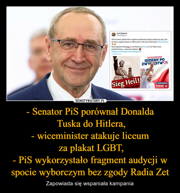 - Senator PiS porównał Donalda Tuska do Hitlera,- wiceminister atakuje liceum za plakat LGBT,- PiS wykorzystało fragment audycji w spocie wyborczym bez zgody Radia Zet – Zapowiada się wspaniała kampania Jacek BoguckiJackBogucki100 lat temu Adolf Hitler najpierw próbował przejąć władzę na ulicy. 90lat temu wygrał wybory w Niemczech. Jak się to skończyło...#PamiętamyNa szczęście Polska to nie Niemcy a #Tusk to nie Hitler choćpodobieństwo... pewnych dzialani...#Wybory #15Października #WygraPisTranslate Tweet***Sieg Heil!ADOLF HITLERPolka'w WaszychderoschIDZIEMY POZWYGESTWO!15 PAŹDZIERNIKAWYBORY