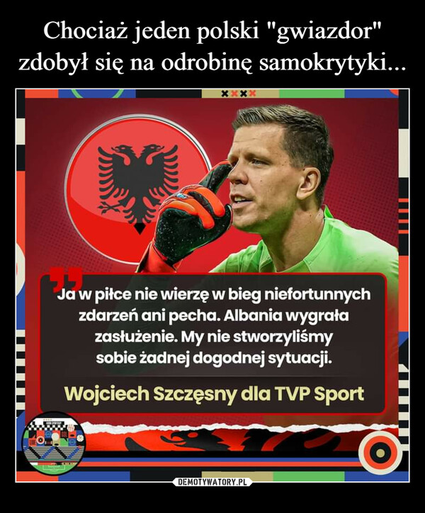  –  Ja w piłce nie wierzę w bieg niefortunnychzdarzeń ani pecha. Albania wygrałazasłużenie. My nie stworzyliśmysobie żadnej dogodnej sytuacji.Wojciech Szczęsny dla TVP Sport