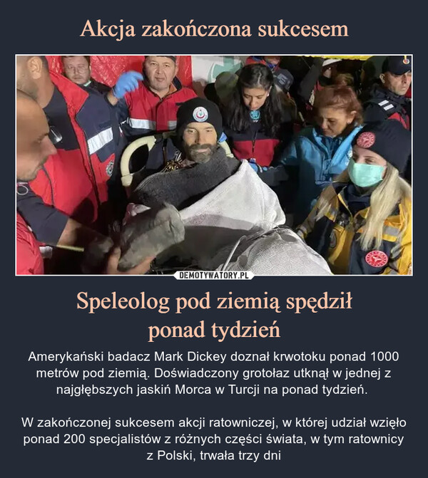 Speleolog pod ziemią spędziłponad tydzień – Amerykański badacz Mark Dickey doznał krwotoku ponad 1000 metrów pod ziemią. Doświadczony grotołaz utknął w jednej z najgłębszych jaskiń Morca w Turcji na ponad tydzień. W zakończonej sukcesem akcji ratowniczej, w której udział wzięło ponad 200 specjalistów z różnych części świata, w tym ratownicyz Polski, trwała trzy dni 12