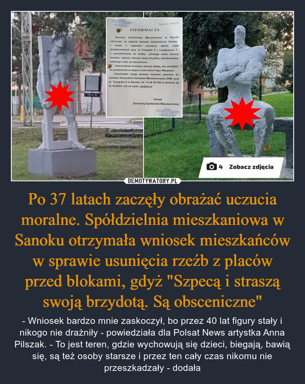 Po 37 latach zaczęły obrażać uczucia moralne. Spółdzielnia mieszkaniowa w Sanoku otrzymała wniosek mieszkańców w sprawie usunięcia rzeźb z placów przed blokami, gdyż "Szpecą i straszą swoją brzydotą. Są obsceniczne" – - Wniosek bardzo mnie zaskoczył, bo przez 40 lat figury stały i nikogo nie drażniły - powiedziała dla Polsat News artystka Anna Pilszak. - To jest teren, gdzie wychowują się dzieci, biegają, bawią się, są też osoby starsze i przez ten cały czas nikomu nie przeszkadzały - dodała INFORMACJA14-09-200Sanocka Spółdzielnia Mieszkaniowa w Sanokuinformuje, że wpłynął wniosek mieszkańców Sanoka1 okolic 2 żądaniem usunięcia dwóch rzeźbzlokalizowanych przy ul Traugutta 9 i Langiewicza 7z uzasadnieniem, że rzeźby: obrażają nasze uczuciamoralne, szpecą i straszą swoją brzydotą, wynaturzeniemludzkiego ciala, są obsceniczne".Jednocześnie wnoszący petycję żądają, aby umożliwićim postawienie w miejsce rzeźb dwóch figur Maryjnych.Ewentualne uwagi prosimy kierować pisemnie doZakladu Gospodarki Zasobami Mieszkaniowymi SSM, przyul. Traugutta 9 w Sanoku, tel. 13 46 46 045 w terminie do13.10.2023r. lub na maila: zgz@op.plZarządSanockiej Spółdzielni Mieszkaniowej04Zobacz zdjęcia