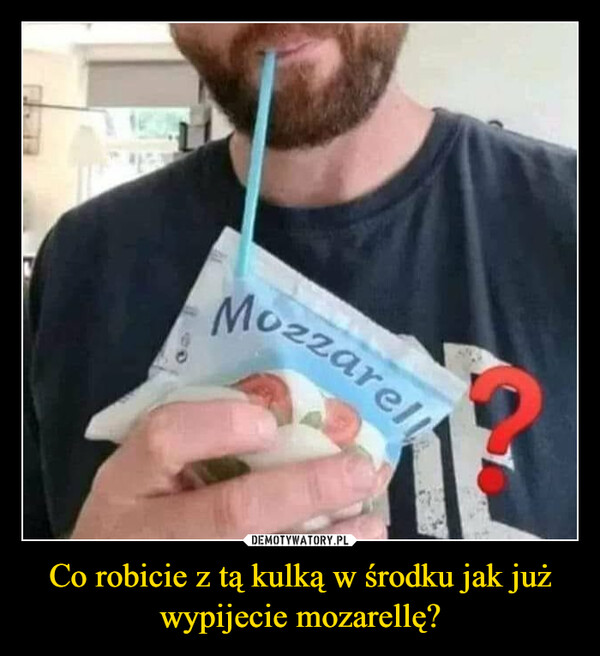 Co robicie z tą kulką w środku jak już wypijecie mozarellę? –  Co robicie z tą kulką Wśrodku jak jużwypijecie mozarellę?Mozzarell