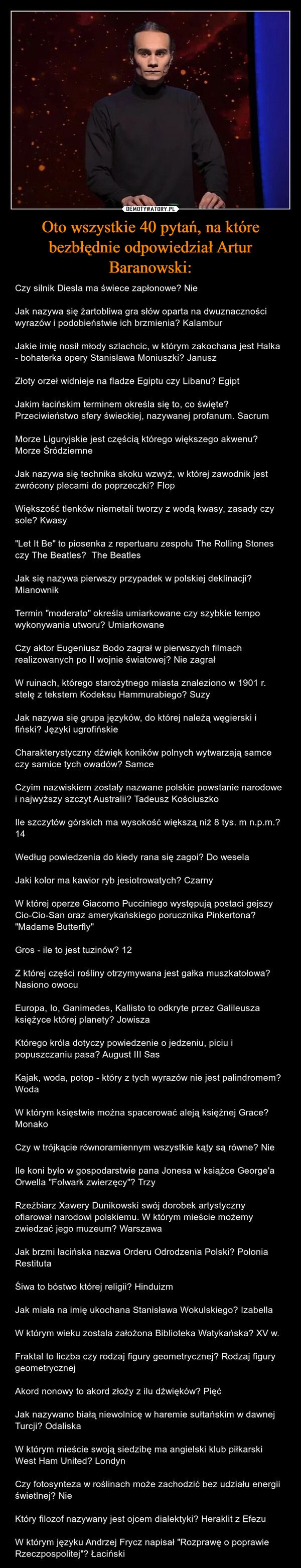 Oto wszystkie 40 pytań, na które bezbłędnie odpowiedział Artur Baranowski: – Czy silnik Diesla ma świece zapłonowe? NieJak nazywa się żartobliwa gra słów oparta na dwuznaczności wyrazów i podobieństwie ich brzmienia? KalamburJakie imię nosił młody szlachcic, w którym zakochana jest Halka - bohaterka opery Stanisława Moniuszki? JanuszZłoty orzeł widnieje na fladze Egiptu czy Libanu? EgiptJakim łacińskim terminem określa się to, co święte? Przeciwieństwo sfery świeckiej, nazywanej profanum. SacrumMorze Liguryjskie jest częścią którego większego akwenu? Morze ŚródziemneJak nazywa się technika skoku wzwyż, w której zawodnik jest zwrócony plecami do poprzeczki? FlopWiększość tlenków niemetali tworzy z wodą kwasy, zasady czy sole? Kwasy"Let It Be" to piosenka z repertuaru zespołu The Rolling Stones czy The Beatles?  The BeatlesJak się nazywa pierwszy przypadek w polskiej deklinacji? MianownikTermin "moderato" określa umiarkowane czy szybkie tempo wykonywania utworu? UmiarkowaneCzy aktor Eugeniusz Bodo zagrał w pierwszych filmach realizowanych po II wojnie światowej? Nie zagrałW ruinach, którego starożytnego miasta znaleziono w 1901 r. stelę z tekstem Kodeksu Hammurabiego? SuzyJak nazywa się grupa języków, do której należą węgierski i fiński? Języki ugrofińskieCharakterystyczny dźwięk koników polnych wytwarzają samce czy samice tych owadów? SamceCzyim nazwiskiem zostały nazwane polskie powstanie narodowe i najwyższy szczyt Australii? Tadeusz KościuszkoIle szczytów górskich ma wysokość większą niż 8 tys. m n.p.m.? 14Według powiedzenia do kiedy rana się zagoi? Do weselaJaki kolor ma kawior ryb jesiotrowatych? CzarnyW której operze Giacomo Pucciniego występują postaci gejszy Cio-Cio-San oraz amerykańskiego porucznika Pinkertona? "Madame Butterfly"Gros - ile to jest tuzinów? 12Z której części rośliny otrzymywana jest gałka muszkatołowa? Nasiono owocuEuropa, Io, Ganimedes, Kallisto to odkryte przez Galileusza księżyce której planety? JowiszaKtórego króla dotyczy powiedzenie o jedzeniu, piciu i popuszczaniu pasa? August III SasKajak, woda, potop - który z tych wyrazów nie jest palindromem? WodaW którym księstwie można spacerować aleją księżnej Grace? MonakoCzy w trójkącie równoramiennym wszystkie kąty są równe? NieIle koni było w gospodarstwie pana Jonesa w książce George'a Orwella "Folwark zwierzęcy"? TrzyRzeźbiarz Xawery Dunikowski swój dorobek artystyczny ofiarował narodowi polskiemu. W którym mieście możemy zwiedzać jego muzeum? WarszawaJak brzmi łacińska nazwa Orderu Odrodzenia Polski? Polonia RestitutaŚiwa to bóstwo której religii? HinduizmJak miała na imię ukochana Stanisława Wokulskiego? IzabellaW którym wieku zostala założona Biblioteka Watykańska? XV w.Fraktal to liczba czy rodzaj figury geometrycznej? Rodzaj figury geometrycznejAkord nonowy to akord złoży z ilu dźwięków? PięćJak nazywano białą niewolnicę w haremie sułtańskim w dawnej Turcji? Odaliska W którym mieście swoją siedzibę ma angielski klub piłkarski West Ham United? LondynCzy fotosynteza w roślinach może zachodzić bez udziału energii świetlnej? Nie Który filozof nazywany jest ojcem dialektyki? Heraklit z EfezuW którym języku Andrzej Frycz napisał "Rozprawę o poprawie Rzeczpospolitej"? Łaciński 