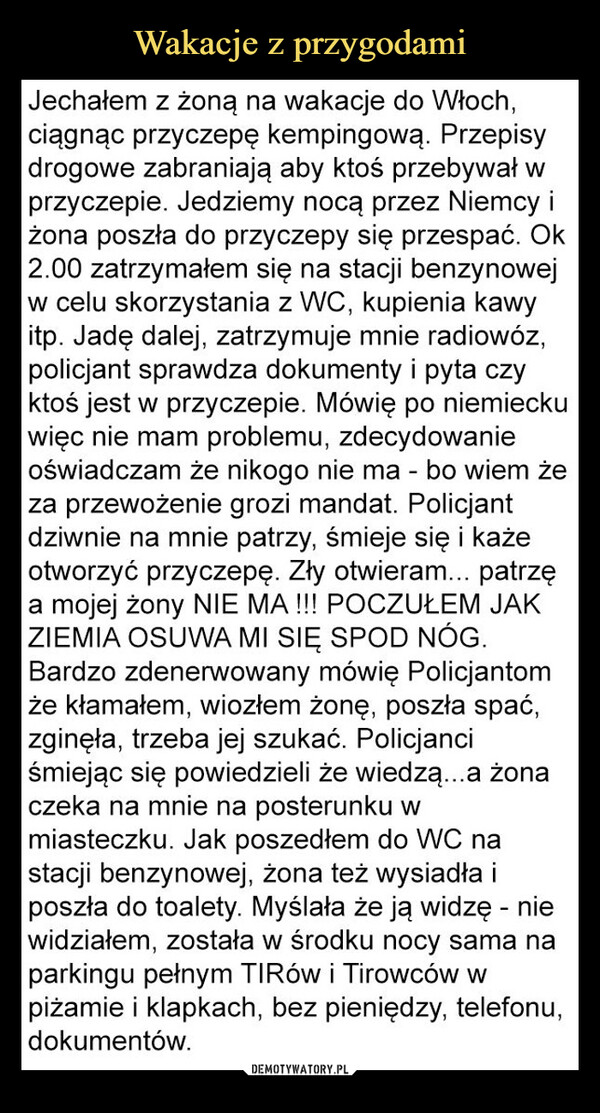  –  Jechałem z żoną na wakacje do Włoch,ciągnąc przyczepę kempingową. Przepisydrogowe zabraniają aby ktoś przebywał wprzyczepie. Jedziemy nocą przez Niemcy iżona poszła do przyczepy się przespać. Ok2.00 zatrzymałem się na stacji benzynowejw celu skorzystania z WC, kupienia kawyitp. Jadę dalej, zatrzymuje mnie radiowóz,policjant sprawdza dokumenty i pyta czyktoś jest w przyczepie. Mówię po niemieckuwięc nie mam problemu, zdecydowanieoświadczam że nikogo nie ma - bo wiem żeza przewożenie grozi mandat. Policjantdziwnie na mnie patrzy, śmieje się i każeotworzyć przyczepę. Zły otwieram... patrzęa mojej żony NIE MA !!! POCZUŁEM JAKZIEMIA OSUWA MI SIĘ SPOD NÓG.Bardzo zdenerwowany mówię Policjantomże kłamałem, wiozłem żonę, poszła spać,zginęła, trzeba jej szukać. Policjanciśmiejąc się powiedzieli że wiedzą...a żonaczeka na mnie na posterunku wmiasteczku. Jak poszedłem do WC nastacji benzynowej, żona też wysiadła iposzła do toalety. Myślała że ją widzę - niewidziałem, została w środku nocy sama naparkingu pełnym TIRów i Tirowców wpiżamie i klapkach, bez pieniędzy, telefonu,dokumentów.