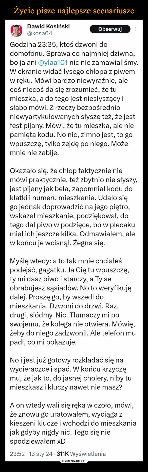  –  Dawid Kosiński@kosa64ObserwujGodzina 23:35, ktoś dzwoni dodomofonu. Sprawa co najmniej dziwna,bo ja ani @ylaa101 nic nie zamawialiśmy.W ekranie widać łysego chłopa z piwemw ręku. Mówi bardzo niewyraźnie, alecoś niecoś da się zrozumieć, że tumieszka, a do tego jest niesłyszący isłabo mówi. Z rzeczy bezpośrednioniewyartykułowanych słyszę też, że jestfest pijany. Mówi, że tu mieszka, ale niepamięta kodu. No nic, zimno jest, to gowpuszczę, tylko zejdę po niego. Możemnie nie zabije.Okazało się, że chłop faktycznie niemówi praktycznie, też zbytnio nie słyszy,jest pijany jak bela, zapomniał kodu doklatki i numeru mieszkania. Udało sięgo jednak doprowadzić na jego piętro,wskazał mieszkanie, podziękował, dotego dał piwo w podzięce, bo w plecakumiał ich jeszcze kilka. Odmawiałem, alew końcu je wcisnął. Żegna się.Myślę wtedy: a to tak mnie chciałeśpodejść, gagatku. Ja Cię tu wpuszczę,ty mi dasz piwo i starczy, a Ty seobrabujesz sąsiadów. No to weryfikujędalej. Proszę go, by wszedł domieszkania. Dzwoni do drzwi. Raz,drugi, siódmy. Nic. Tłumaczy mi poswojemu, że kolega nie otwiera. Mówię,żeby do niego zadzwonił. Ale telefon mupadł, co mi pokazuje.No i jest już gotowy rozkładać się nawycieraczce i spać. W końcu krzyczęmu, że jak to, do jasnej cholery, niby tumieszkasz i kluczy nawet nie masz?A on wtedy wali się ręką w czoło, mówi,że znowu go uratowałem, wyciąga zkieszeni klucze i wchodzi do mieszkaniajak gdyby nigdy nic. Tego się niespodziewałem xD23:52 13 sty 24 311K Wyświetlenia