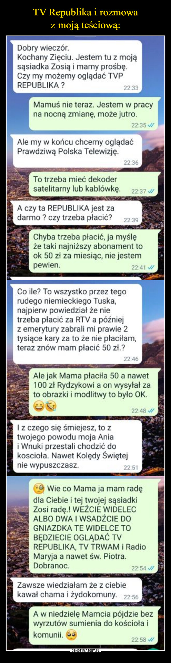  –  Dobry wieczór.Kochany Zięciu. Jestem tu z mojąsąsiadka Zosią i mamy prośbę.Czy my możemy oglądać TVPREPUBLIKA ?22:33Mamuś nie teraz. Jestem w pracyna nocną zmianę, może jutro.22:35Ale my w końcu chcemy oglądaćPrawdziwą Polska Telewizję.22:36To trzeba mieć dekodersatelitarny lub kablówkę. 22:37A czy ta REPUBLIKA jest zadarmo? czy trzeba płacić? 22:39Chyba trzeba płacić, ja myślęże taki najniższy abonament took 50 zł za miesiąc, nie jestempewien.22:41Co ile? To wszystko przez tegorudego niemieckiego Tuska,najpierw powiedział że nietrzeba płacić za RTV a późniejz emerytury zabrali mi prawie 2tysiące kary za to że nie płaciłam,teraz znów mam płacić 50 zł.?22:46I z czego się śmiejesz, to ztwojego powodu moja Aniai Wnuki przestali chodzić dokoscioła. Nawet Kolędy Świętejnie wypuszczasz.Ale jak Mama płaciła 50 a nawet100 zł Rydzykowi a on wysyłał zato obrazki i modlitwy to było OK.22:48 ✔22:51Wie co Mama ja mam radędla Ciebie i tej twojej sąsiadkiZosi radę.! WEŹCIE WIDELECALBO DWA I WSADŹCIE DOGNIAZDKA TE WIDELCE TOBĘDZIECIE OGLĄDAĆ TVREPUBLIKA, TV TRWAM i RadioMaryja a nawet św. Piotra.Dobranoc.22:54Zawsze wiedziałam że z ciebiekawał chama i żydokomuny. 22:56A w niedzielę Mamcia pójdzie bezwyrzutów sumienia do kościoła ikomunii.22:58