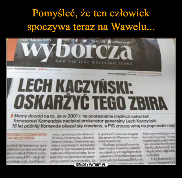  –  GAZETAGwyborcza.plWOJCIECH CZUCHNOWSKIWA WILCZYNSKANAM NIE JEST WSZYSTKO JEDNOLECH KACZYŃSKI:OSKARŻYĆ TEGO ZBIRAMamy dowód na to, że w 2001 r. na postawienie ciężkich oskarżeńTomaszowi Komendzie naciskał prokurator generalny Lech Kaczyński.18 lat później Komenda okazał się niewinny, a PIS zrzuca winę na poprzedni rządcono, a później zamordowano15-letnią dziewczynke, whichwiejeszcze dziecko. Znaleziono jejczyński był ministrem spra- cialo z rozerwanymi narządamidliwości i prokuratorem grodnymi I prokurator powiadaym w latach 2000-01 am pelnomocnikowi rodziny, że coprwicowy AWS-Akcji W najwyżej moche jednemu ze sprawSolidarność. Szedl dore ców postawić zarzut gwaltu. Sata sprawa Po rozmowie Schal-Takie wypowieda jak w wywakta sprawy do Wanawy-wspo dziemina prawniczkaersach każdyNiedługo później Komende, byltinktóry był już w areszcie, oskaronia dla Wybnoogwalt ze szczególnym okru Olejnikciefastwem Preciwko niemami czytkimby świadczyć badania DNA iodki zostawiony na cieleGdy Komenda zonions.Zbigniew Zich