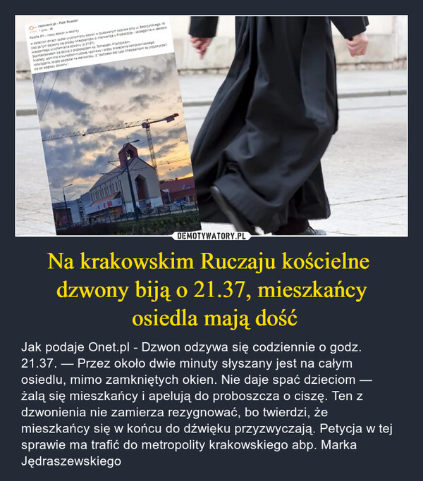 Na krakowskim Ruczaju kościelne dzwony biją o 21.37, mieszkańcy osiedla mają dość – Jak podaje Onet.pl - Dzwon odzywa się codziennie o godz. 21.37. — Przez około dwie minuty słyszany jest na całym osiedlu, mimo zamkniętych okien. Nie daje spać dzieciom — żalą się mieszkańcy i apelują do proboszcza o ciszę. Ten z dzwonienia nie zamierza rezygnować, bo twierdzi, że mieszkańcy się w końcu do dźwięku przyzwyczają. Petycja w tej sprawie ma trafić do metropolity krakowskiego abp. Marka Jędraszewskiego IIIICRACOVIA KG HEASTR