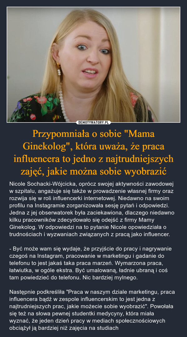 Przypomniała o sobie "Mama Ginekolog", która uważa, że praca influencera to jedno z najtrudniejszych zajęć, jakie można sobie wyobrazić – Nicole Sochacki-Wójcicka, oprócz swojej aktywności zawodowej w szpitalu, angażuje się także w prowadzenie własnej firmy oraz rozwija się w roli influencerki internetowej. Niedawno na swoim profilu na Instagramie zorganizowała sesję pytań i odpowiedzi. Jedna z jej obserwatorek była zaciekawiona, dlaczego niedawno kilku pracowników zdecydowało się odejść z firmy Mamy Ginekolog. W odpowiedzi na to pytanie Nicole opowiedziała o trudnościach i wyzwaniach związanych z pracą jako influencer. - Być może wam się wydaje, że przyjście do pracy i nagrywanie czegoś na lnstagram, pracowanie w marketingu i gadanie do telefonu to jest jakaś taka praca marzeń. Wymarzona praca, łatwiutka, w ogóle ekstra. Być umalowaną, ładnie ubraną i coś tam powiedzieć do telefonu. Nic bardziej mylnego. Następnie podkreśliła "Praca w naszym dziale marketingu, praca influencera bądź w zespole influencerskim to jest jedna z najtrudniejszych prac, jakie możecie sobie wyobrazić". Powołała się też na słowa pewnej studentki medycyny, która miała wyznać, że jeden dzień pracy w mediach społecznościowych obciążył ją bardziej niż zajęcia na studiach 