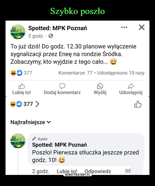  –  Spotted: MPK Poznań5 godz.To już dziś! Do godz. 12.30 planowe wyłączeniesygnalizacji przez Eneę na rondzie Śródka.Zobaczymy, kto wyjdzie z tego cało...Komentarze: 77 Udostępniono 10 razy377BLubię to!Dodaj komentarz WyślijUdostępnij377 >NajtrafniejszeAutorSpotted: MPK PoznańPoszło! Pierwsza stłuczka jeszcze przedgodz. 10!2 godz. Lubię to! Odpowiedz88