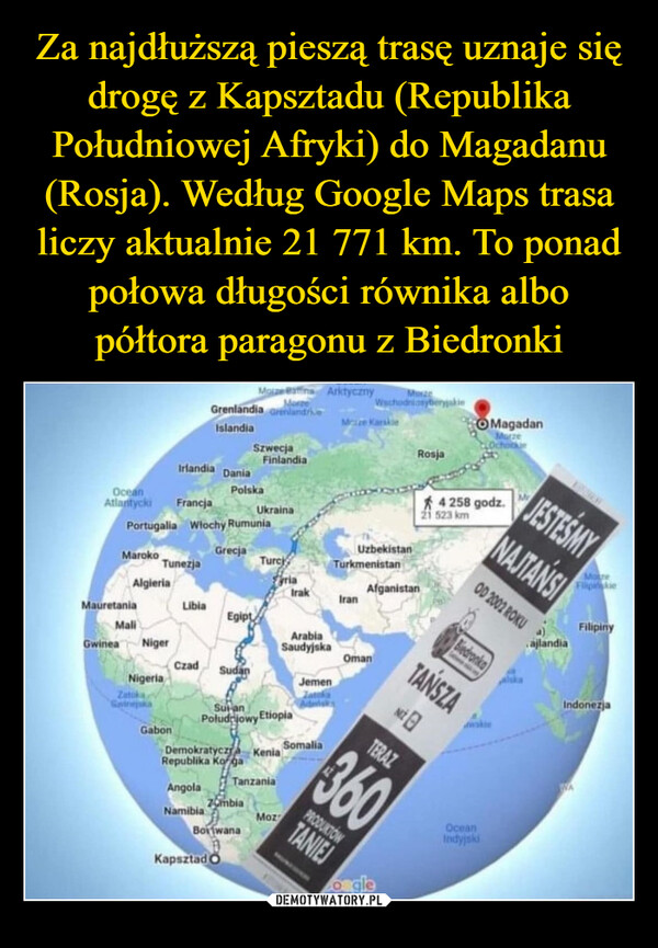  –  OceanAtlantyckiMaize Battina ArktycznyMorzeGrenlandia GrenlandriveMuxaWschodniasyberyjskieIslandiaSzwecjaFinlandiaIrlandia DaniaPolskaFrancjaUkrainaPortugalia Włochy RumuniaMaize KarskieRosjaMagadanMarzeOchockeUzbekistan4 258 godz.523 kmGrecjaMarokoTurciTunezjaTurkmenistanFyriaAlgieriaAfganistanIrakIranMauretaniaLibiaEgiptMaliGwinea NigerArabiaSaudyjskaOmanCzad SudanNigeriaJemenZatokaSwinejskaGabonPoludiowy EtiopiaDemokratyczna KeniaRepublika KogaSulanSomaliaTERAZTanzaniaAngolaZombiaNamibiaMozBotwanaKapsztad OTANIEJESTEŚMYNAJTANSIOD 2002 ROKUMotreFilipiskieajlandiaFilipinyBiedronkaTANSZANwskie360PRODUKTOWoogleOceanIndyjskiIndonezjaWA