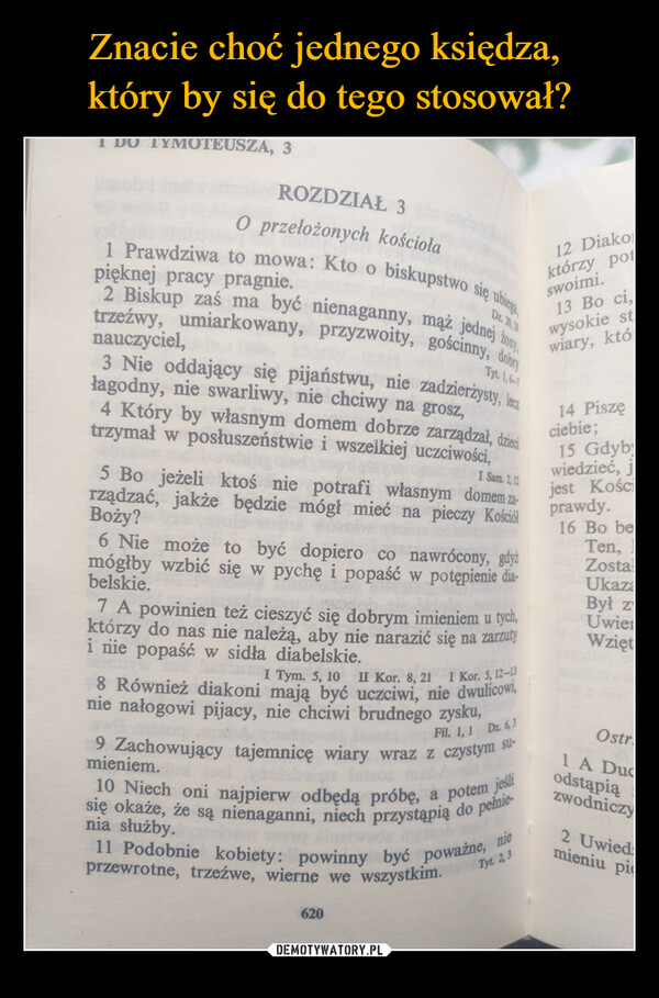  –  OTEUSZA, 3ROZDZIAŁ 3O przełożonych kościołapięknej pracy pragnie.1 Prawdziwa to mowa: Kto o biskupstwo się ubiega2 Biskup zaś ma być nienaganny, mąż jednej żony,trzeźwy, umiarkowany, przyzwoity, gościnny, dobrynauczyciel,Dz. 20, 20Tyt. 1,6-13 Nie oddający się pijaństwu, nie zadzierżysty, leczłagodny, nie swarliwy, nie chciwy na grosz,4 Który by własnym domem dobrze zarządzał, dziecitrzymał w posłuszeństwie i wszelkiej uczciwości,I Sam. 2,125 Bo jeżeli ktoś nie potrafi własnym domem za-rządzać, jakże będzie mógł mieć na pieczy KościółBoży?6 Nie może to być dopiero co nawrócony, gdyżmógłby wzbić się w pychę i popaść w potępienie dia-belskie.7 A powinien też cieszyć się dobrym imieniem u tych,którzy do nas nie należą, aby nie narazić się na zarzutyi nie popaść w sidła diabelskie.I Tym. 5, 10 II Kor. 8, 21 I Kor. 5, 12-138 Również diakoni mają być uczciwi, nie dwulicowi,nie nałogowi pijacy, nie chciwi brudnego zysku,Fil. 1, 1 Dz. 6,39 Zachowujący tajemnicę wiary wraz z czystym su-mieniem.12 Diakoktórzy potswoimi.13 Bo ci,10 Niech oni najpierw odbędą próbę, a potem jeślisię okaże, że są nienaganni, niech przystąpią do pełnienia służby.Tyt. 2,311 Podobnie kobiety: powinny być poważne, nieprzewrotne, trzeźwe, wierne we wszystkim.620wysokie stwiary, któ14 Piszęciebie ;15 Gdybywiedzieć, jjest Kościprawdy.16 Bo beTen, 1ZostaUkazaBył zUwierWziętOstr1 A Ducodstąpiązwodniczy2 Uwiedmieniu pi