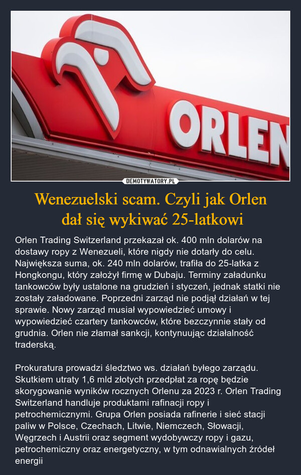 Wenezuelski scam. Czyli jak Orlen dał się wykiwać 25-latkowi – Orlen Trading Switzerland przekazał ok. 400 mln dolarów na dostawy ropy z Wenezueli, które nigdy nie dotarły do celu. Największa suma, ok. 240 mln dolarów, trafiła do 25-latka z Hongkongu, który założył firmę w Dubaju. Terminy załadunku tankowców były ustalone na grudzień i styczeń, jednak statki nie zostały załadowane. Poprzedni zarząd nie podjął działań w tej sprawie. Nowy zarząd musiał wypowiedzieć umowy i wypowiedzieć czartery tankowców, które bezczynnie stały od grudnia. Orlen nie złamał sankcji, kontynuując działalność traderską. Prokuratura prowadzi śledztwo ws. działań byłego zarządu. Skutkiem utraty 1,6 mld złotych przedpłat za ropę będzie skorygowanie wyników rocznych Orlenu za 2023 r. Orlen Trading Switzerland handluje produktami rafinacji ropy i petrochemicznymi. Grupa Orlen posiada rafinerie i sieć stacji paliw w Polsce, Czechach, Litwie, Niemczech, Słowacji, Węgrzech i Austrii oraz segment wydobywczy ropy i gazu, petrochemiczny oraz energetyczny, w tym odnawialnych źródeł energii ORLEN