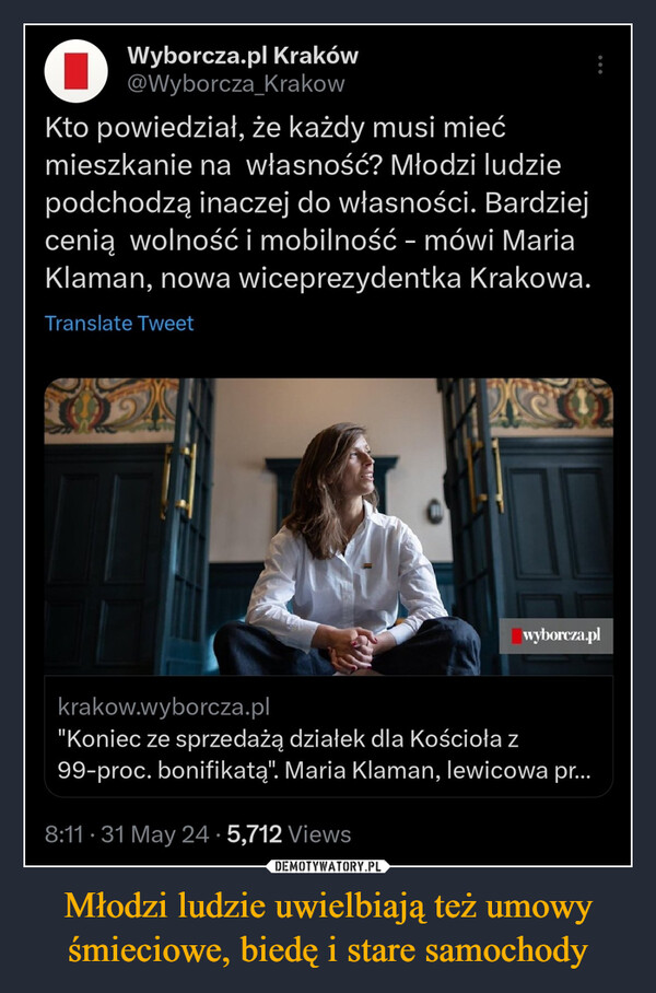 Młodzi ludzie uwielbiają też umowy śmieciowe, biedę i stare samochody –  Wyborcza.pl Kraków@Wyborcza KrakowKto powiedział, że każdy musi miećmieszkanie na własność? Młodzi ludziepodchodzą inaczej do własności. Bardziejcenią wolność i mobilność - mówi MariaKlaman, nowa wiceprezydentka Krakowa.Translate Tweetwyborcza.plkrakow.wyborcza.pl"Koniec ze sprzedażą działek dla Kościoła z99-proc. bonifikatą". Maria Klaman, lewicowa pr...8:11. 31 May 24.5,712 Views