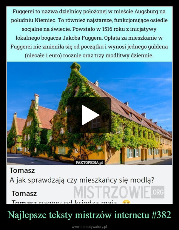 Najlepsze teksty mistrzów internetu #382 –  Fuggerei to nazwa dzielnicy położonej w mieście Augsburg napołudniu Niemiec. To również najstarsze, funkcjonujące osiedlesocjalne na świecie. Powstało w 1516 roku z inicjatywylokalnego bogacza Jakoba Fuggera. Opłata za mieszkanie wFuggerei nie zmieniła się od początku i wynosi jednego guldena(niecałe 1 euro) rocznie oraz trzy modlitwy dziennie.AFAKTOPEDIA.plTomaszA jak sprawdzają czy mieszkańcy się modlą?TomaszMISTRZOWIE.ORGTomasz nagory od księdza maia順