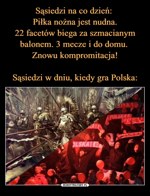  –  Ja cały rok: Piłka nożna jest nudna.22 facetów biega za szmacianymbalonem. 3 mecze i do domu.Znowu kompromitacja.Ja w dniu kiedy gra Polska:OLSKAPOLSKALACO