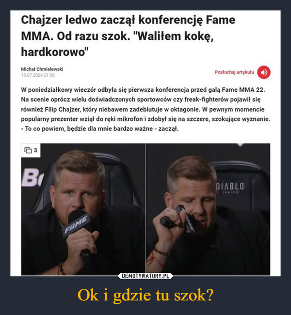 Ok i gdzie tu szok? –  Chajzer ledwo zaczął konferencję FameMMA. Od razu szok. "Waliłem kokę,hardkorowo"Michał Chmielewski15.07.2024 21:56Posłuchaj artykułuW poniedziałkowy wieczór odbyła się pierwsza konferencja przed galą Fame MMA 22.Na scenie oprócz wielu doświadczonych sportowców czy freak-fighterów pojawił sięrównież Filip Chajzer, który niebawem zadebiutuje w oktagonie. W pewnym momenciepopularny prezenter wziął do ręki mikrofon i zdobył się na szczere, szokujące wyznanie.- To co powiem, będzie dla mnie bardzo ważne - zaczął.BFAMEDIABLOCHAINE