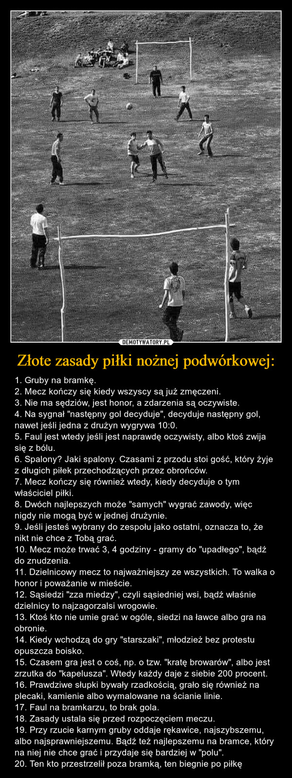 Złote zasady piłki nożnej podwórkowej: – 1. Gruby na bramkę.2. Mecz kończy się kiedy wszyscy są już zmęczeni.3. Nie ma sędziów, jest honor, a zdarzenia są oczywiste.4. Na sygnał "następny gol decyduje", decyduje następny gol, nawet jeśli jedna z drużyn wygrywa 10:0.5. Faul jest wtedy jeśli jest naprawdę oczywisty, albo ktoś zwija się z bólu.6. Spalony? Jaki spalony. Czasami z przodu stoi gość, który żyje z długich piłek przechodzących przez obrońców.7. Mecz kończy się również wtedy, kiedy decyduje o tym właściciel piłki.8. Dwóch najlepszych może "samych" wygrać zawody, więc nigdy nie mogą być w jednej drużynie.9. Jeśli jesteś wybrany do zespołu jako ostatni, oznacza to, że nikt nie chce z Tobą grać.10. Mecz może trwać 3, 4 godziny - gramy do "upadłego", bądź do znudzenia.11. Dzielnicowy mecz to najważniejszy ze wszystkich. To walka o honor i poważanie w mieście.12. Sąsiedzi "zza miedzy", czyli sąsiedniej wsi, bądź właśnie dzielnicy to najzagorzalsi wrogowie.13. Ktoś kto nie umie grać w ogóle, siedzi na ławce albo gra na obronie.14. Kiedy wchodzą do gry "starszaki", młodzież bez protestu opuszcza boisko.15. Czasem gra jest o coś, np. o tzw. "kratę browarów", albo jest zrzutka do "kapelusza". Wtedy każdy daje z siebie 200 procent.16. Prawdziwe słupki bywały rzadkością, grało się również na plecaki, kamienie albo wymalowane na ścianie linie.17. Faul na bramkarzu, to brak gola.18. Zasady ustala się przed rozpoczęciem meczu.19. Przy rzucie karnym gruby oddaje rękawice, najszybszemu, albo najsprawniejszemu. Bądź też najlepszemu na bramce, który na niej nie chce grać i przydaje się bardziej w "polu".20. Ten kto przestrzelił poza bramką, ten biegnie po piłkę 