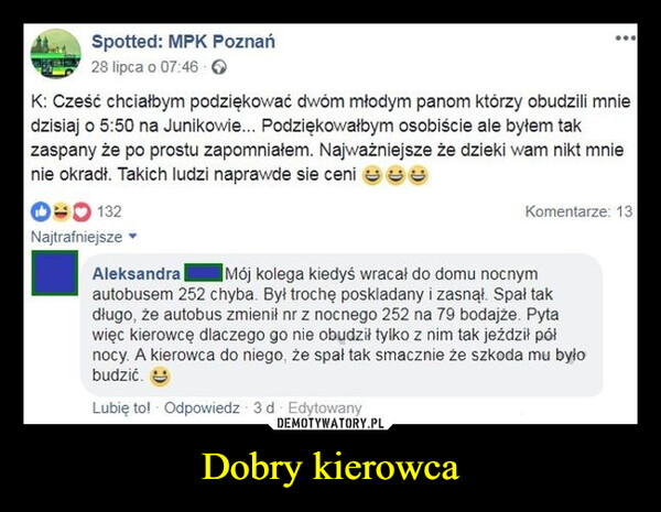 Dobry kierowca –  Spotted: MPK Poznań28 lipca o 07:46K: Cześć chciałbym podziękować dwóm młodym panom którzy obudzili mniedzisiaj o 5:50 na Junikowie... Podziękowałbym osobiście ale byłem takzaspany że po prostu zapomniałem. Najważniejsze że dzieki wam nikt mnienie okradł. Takich ludzi naprawde sie ceni ☺☺☺00132Najtrafniejsze▾Komentarze: 13AleksandraMój kolega kiedyś wracał do domu nocnymautobusem 252 chyba. Był trochę poskladany i zasnął. Spał takdługo, że autobus zmienił nr z nocnego 252 na 79 bodajże. Pytawięc kierowcę dlaczego go nie obudził tylko z nim tak jeździł północy. A kierowca do niego, że spał tak smacznie że szkoda mu byłobudzić.Lubię to! - Odpowiedz 3d - Edytowany