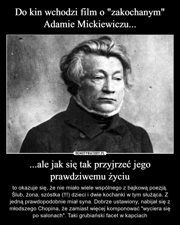 ...ale jak się tak przyjrzeć jego prawdziwemu życiu – to okazuje się, że nie miało wiele wspólnego z bajkową poezją. Ślub, żona, szóstka (!!!) dzieci i dwie kochanki w tym służąca. Z jedną prawdopodobnie miał syna. Dobrze ustawiony, nabijał się z młodszego Chopina, że zamiast więcej komponować "wyciera się po salonach". Taki grubiański facet w kapciach 