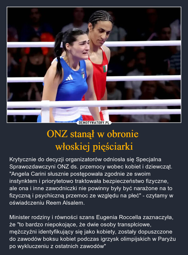 ONZ stanął w obronie włoskiej pięściarki – Krytycznie do decyzji organizatorów odniosła się Specjalna Sprawozdawczyni ONZ ds. przemocy wobec kobiet i dziewcząt. "Angela Carini słusznie postępowała zgodnie ze swoim instynktem i priorytetowo traktowała bezpieczeństwo fizyczne, ale ona i inne zawodniczki nie powinny były być narażone na to fizyczną i psychiczną przemoc ze względu na płeć" - czytamy w oświadczeniu Reem Alsalem.Minister rodziny i równości szans Eugenia Roccella zaznaczyła, że "to bardzo niepokojące, że dwie osoby transpłciowe, mężczyźni identyfikujący się jako kobiety, zostały dopuszczone do zawodów boksu kobiet podczas igrzysk olimpijskich w Paryżu po wykluczeniu z ostatnich zawodów" 880