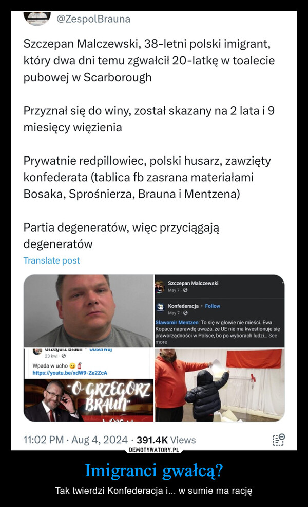 Imigranci gwałcą? – Tak twierdzi Konfederacja i... w sumie ma rację 9:57ㄖLTE+87Zespół Brauna@ZespolBraunaSzczepan Malczewski, 38-letni polski imigrant,który dwa dni temu zgwałcił 20-latkę w toaleciepubowej w ScarboroughPrzyznał się do winy, został skazany na 2 lata i 9miesięcy więzieniaPrywatnie redpillowiec, polski husarz, zawziętykonfederata (tablica fb zasrana materiałamiBosaka, Sprośnierza, Brauna i Mentzena)Partia degeneratów, więc przyciągajądegeneratówTranslate postSzczepan MalczewskiGizeyviz Didul Obserwuj23 kwiWpada w ucho Shttps://youtu.be/xdW9-Ze2ZcA•OGRZEGORZBRAUNMay 7.Konfederacja ⚫ FollowMay 7.Sławomir Mentzen: To się w głowie nie mieści. EwaKopacz naprawdę uważa, że UE nie ma kwestionuje siępraworządności w Polsce, bo po wyborach ludzi... Seemore11:02 PM Aug 4, 2024 391.4K Views> 246 171K5.4K314Zespół Brauna @ZespolBrauna - Aug 4facebook.com/szczepan.malcz...a1758334K...