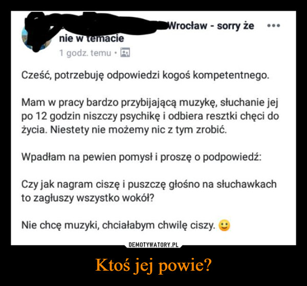 Ktoś jej powie? –  nie w temacie1 godz. temu⚫ RWrocław - sorry żeCześć, potrzebuję odpowiedzi kogoś kompetentnego.Mam w pracy bardzo przybijającą muzykę, słuchanie jejpo 12 godzin niszczy psychikę i odbiera resztki chęci dożycia. Niestety nie możemy nic z tym zrobić.Wpadłam na pewien pomysł i proszę o podpowiedź:Czy jak nagram ciszę i puszczę głośno na słuchawkachto zagłuszy wszystko wokół?Nie chcę muzyki, chciałabym chwilę ciszy.