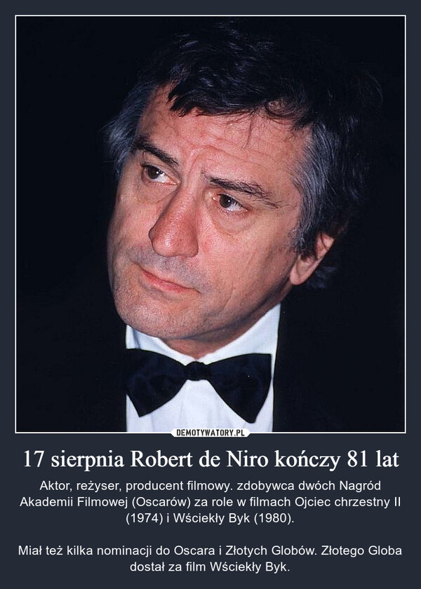 17 sierpnia Robert de Niro kończy 81 lat – Aktor, reżyser, producent filmowy. zdobywca dwóch Nagród Akademii Filmowej (Oscarów) za role w filmach Ojciec chrzestny II (1974) i Wściekły Byk (1980).Miał też kilka nominacji do Oscara i Złotych Globów. Złotego Globa dostał za film Wściekły Byk. 