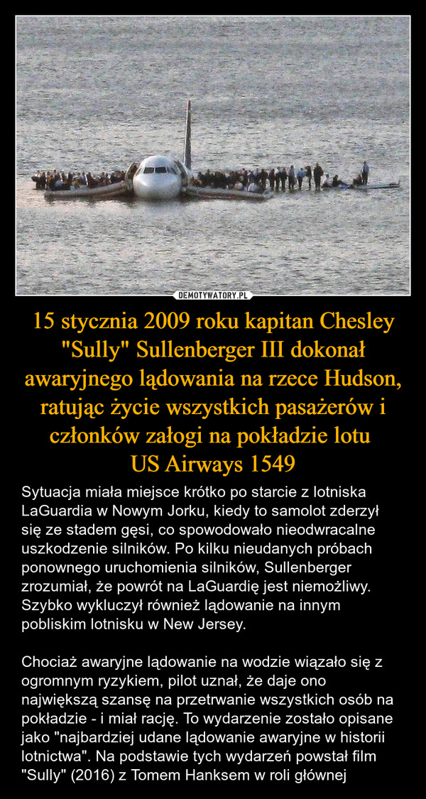 15 stycznia 2009 roku kapitan Chesley "Sully" Sullenberger III dokonał awaryjnego lądowania na rzece Hudson, ratując życie wszystkich pasażerów i członków załogi na pokładzie lotu US Airways 1549 – Sytuacja miała miejsce krótko po starcie z lotniska LaGuardia w Nowym Jorku, kiedy to samolot zderzył się ze stadem gęsi, co spowodowało nieodwracalne uszkodzenie silników. Po kilku nieudanych próbach ponownego uruchomienia silników, Sullenberger zrozumiał, że powrót na LaGuardię jest niemożliwy. Szybko wykluczył również lądowanie na innym pobliskim lotnisku w New Jersey. Chociaż awaryjne lądowanie na wodzie wiązało się z ogromnym ryzykiem, pilot uznał, że daje ono największą szansę na przetrwanie wszystkich osób na pokładzie - i miał rację. To wydarzenie zostało opisane jako "najbardziej udane lądowanie awaryjne w historii lotnictwa". Na podstawie tych wydarzeń powstał film "Sully" (2016) z Tomem Hanksem w roli głównej 