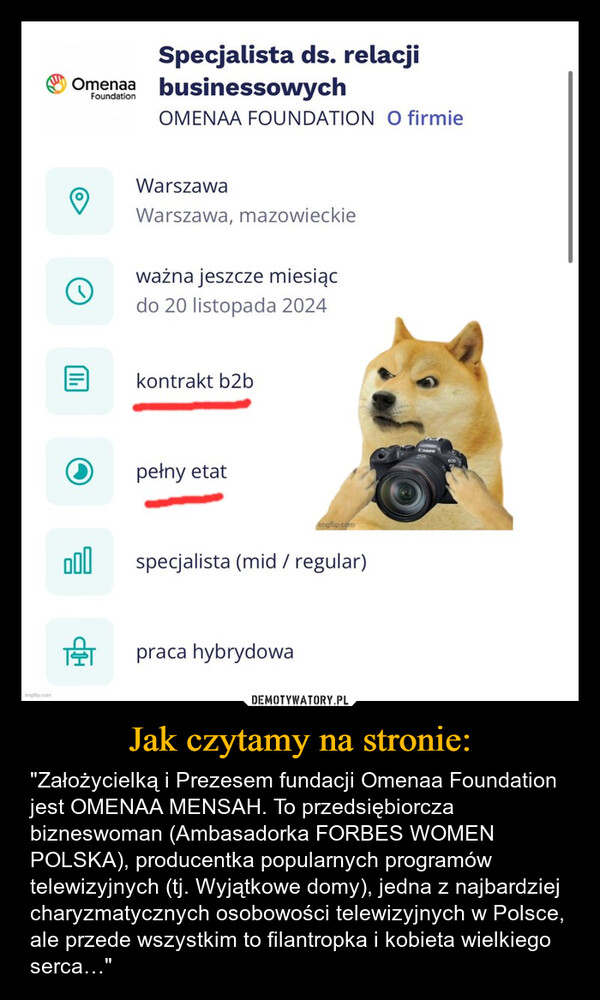 Jak czytamy na stronie: – "Założycielką i Prezesem fundacji Omenaa Foundation jest OMENAA MENSAH. To przedsiębiorcza bizneswoman (Ambasadorka FORBES WOMEN POLSKA), producentka popularnych programów telewizyjnych (tj. Wyjątkowe domy), jedna z najbardziej charyzmatycznych osobowości telewizyjnych w Polsce, ale przede wszystkim to filantropka i kobieta wielkiego serca…" mgflip.comוויSpecjalista ds. relacjiOmenaa businessowychFoundationOMENAA FOUNDATION O firmieWarszawaWarszawa, mazowieckieważna jeszcze miesiącdo 20 listopada 2024kontrakt b2bpełny etatimgflip.com000specjalista (mid / regular)Tpraca hybrydowa