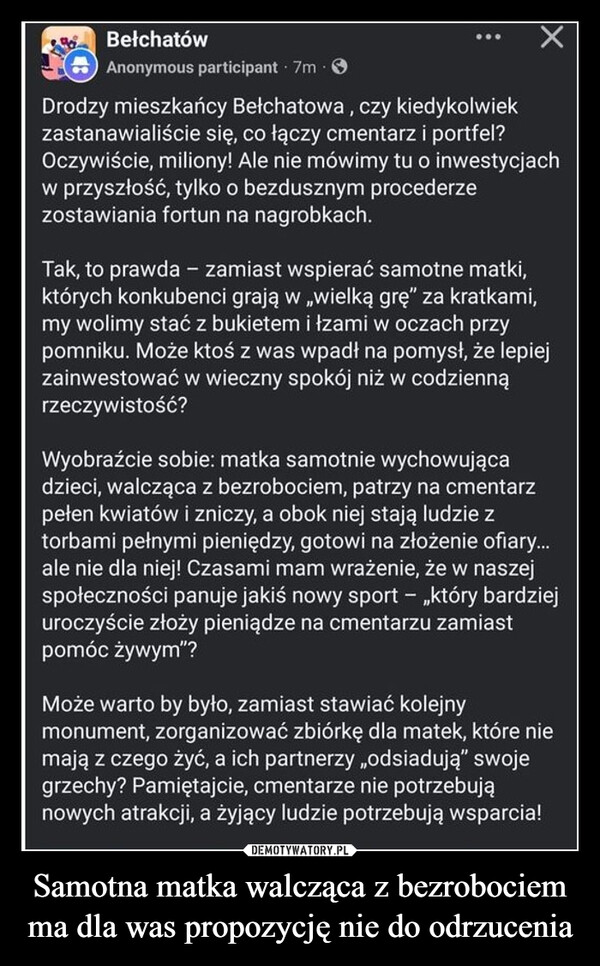 Samotna matka walcząca z bezrobociem ma dla was propozycję nie do odrzucenia –  BełchatówAnonymous participant · 7m. >Drodzy mieszkańcy Bełchatowa, czy kiedykolwiekzastanawialiście się, co łączy cmentarz i portfel?Oczywiście, miliony! Ale nie mówimy tu o inwestycjachw przyszłość, tylko o bezdusznym procederzezostawiania fortun na nagrobkach.Tak, to prawda - zamiast wspierać samotne matki,których konkubenci grają w wielką grę" za kratkami,my wolimy stać z bukietem i łzami w oczach przypomniku. Może ktoś z was wpadł na pomysł, że lepiejzainwestować w wieczny spokój niż w codziennąrzeczywistość?Wyobraźcie sobie: matka samotnie wychowującadzieci, walcząca z bezrobociem, patrzy na cmentarzpełen kwiatów i zniczy, a obok niej stają ludzie ztorbami pełnymi pieniędzy, gotowi na złożenie ofiary...ale nie dla niej! Czasami mam wrażenie, że w naszejspołeczności panuje jakiś nowy sport - „który bardziejuroczyście złoży pieniądze na cmentarzu zamiastpomóc żywym"?Może warto by było, zamiast stawiać kolejnymonument, zorganizować zbiórkę dla matek, które niemają z czego żyć, a ich partnerzy „odsiadują" swojegrzechy? Pamiętajcie, cmentarze nie potrzebująnowych atrakcji, a żyjący ludzie potrzebują wsparcia!