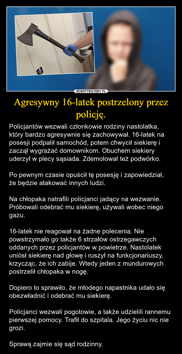 Agresywny 16-latek postrzelony przez policję. – Policjantów wezwali członkowie rodziny nastolatka, który bardzo agresywnie się zachowywał. 16-latek na posesji podpalił samochód, potem chwycił siekierę i zaczął wygrażać domownikom. Obuchem siekiery uderzył w plecy sąsiada. Zdemolował też podwórko.Po pewnym czasie opuścił tę posesję i zapowiedział, że będzie atakować innych ludzi.Na chłopaka natrafili policjanci jadący na wezwanie. Próbowali odebrać mu siekierę, używali wobec niego gazu.16-latek nie reagował na żadne polecenia. Nie powstrzymało go także 6 strzałów ostrzegawczych oddanych przez policjantów w powietrze. Nastolatek uniósł siekierę nad głowę i ruszył na funkcjonariuszy, krzycząc, że ich zabije. Wtedy jeden z mundurowych postrzelił chłopaka w nogę.Dopiero to sprawiło, że młodego napastnika udało się obezwładnić i odebrać mu siekierę.Policjanci wezwali pogotowie, a także udzielili rannemu pierwszej pomocy. Trafił do szpitala. Jego życiu nic nie grozi.Sprawą zajmie się sąd rodzinny. 