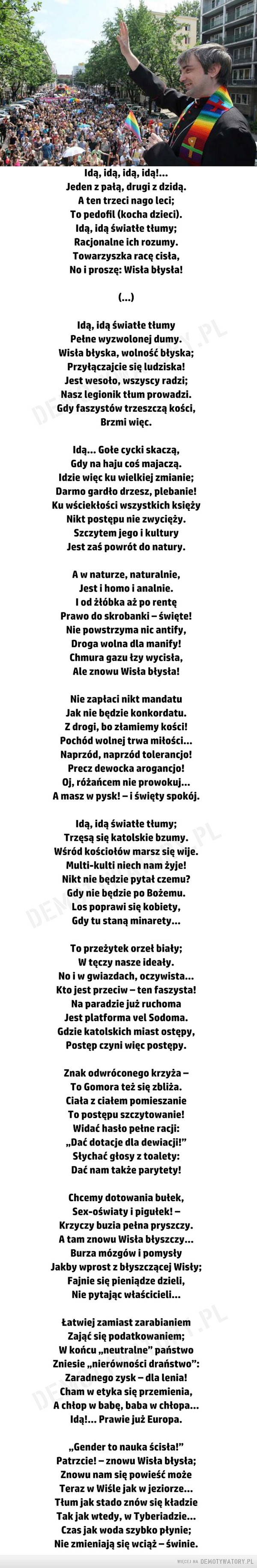 Pochód –  Idą, idą, idą, idą!...Jeden z pałą, drugi z dzidą.A ten trzeci nago leci;To pedofil (kocha dzieci).Idą, idą światłe tłumy;Racjonalne ich rozumy.Towarzyszka racę cisła,No i proszę: Wisła błysła!(...)Idą, idą światłe tłumyPełne wyzwolonej dumy.Wisła błyska, wolność błyska;Przyłączajcie się ludziska!Jest wesoło, wszyscy radzi;Nasz legionik tłum prowadzi.Gdy faszystów trzeszczą kości,Brzmi więc .Idą… Gołe cycki skaczą,Gdy na haju coś majaczą.Idzie więc ku wielkiej zmianie;Darmo gardło drzesz, plebanie!Ku wściekłości wszystkich księżyNikt postępu nie zwycięży.Szczytem jego i kulturyJest zaś powrót do natury.A w naturze, naturalnie,Jest i homo i analnie.I od żłóbka aż po rentęPrawo do skrobanki – święte!Nie powstrzyma nic antify,Droga wolna dla manify!Chmura gazu łzy wycisła,Ale znowu Wisła błysła!Nie zapłaci nikt mandatuJak nie będzie konkordatu.Z drogi, bo złamiemy kości!Pochód wolnej trwa miłości…Naprzód, naprzód tolerancjo!Precz dewocka arogancjo!Oj, różańcem nie prowokuj…A masz w pysk! – i święty spokój.Idą, idą światłe tłumy;Trzęsą się katolskie bzumy.Wśród kościołów marsz się wije.Multi-kulti niech nam żyje!Nikt nie będzie pytał czemu?Gdy nie będzie po Bożemu.Los poprawi się kobiety,Gdy tu staną minarety…To przeżytek orzeł biały;W tęczy nasze ideały.No i w gwiazdach, oczywista…Kto jest przeciw – ten faszysta!Na paradzie już ruchomaJest platforma vel Sodoma.Gdzie katolskich miast ostępy,Postęp czyni więc postępy.Znak odwróconego krzyża –To Gomora też się zbliża.Ciała z ciałem pomieszanieTo postępu szczytowanie!Widać hasło pełne racji:„Dać dotacje dla dewiacji!”Słychać głosy z toalety:Dać nam także parytety!Chcemy dotowania bułek,Sex-oświaty i pigułek! –Krzyczy buzia pełna pryszczy.A tam znowu Wisła błyszczy…Burza mózgów i pomysłyJakby wprost z błyszczącej Wisły;Fajnie się pieniądze dzieli,Nie pytając właścicieli…Łatwiej zamiast zarabianiemZająć się podatkowaniem;W końcu „neutralne” państwoZniesie „nierówności draństwo”:Zaradnego zysk – dla lenia!Cham w etyka się przemienia,A chłop w babę, baba w chłopa…Idą!... Prawie już Europa.„Gender to nauka ścisła!”Patrzcie! – znowu Wisła błysła;Znowu nam się powieść możeTeraz w Wiśle jak w jeziorze…Tłum jak stado znów się kładzieTak jak wtedy, w Tyberiadzie…Czas jak woda szybko płynie;Nie zmieniają się wciąż – świnie.