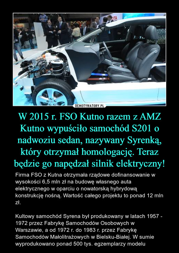 W 2015 r. FSO Kutno razem z AMZ Kutno wypuściło samochód S201 o nadwoziu sedan, nazywany Syrenką, który otrzymał homologację. Teraz będzie go napędzał silnik elektryczny! – Firma FSO z Kutna otrzymała rządowe dofinansowanie w wysokości 6,5 mln zł na budowę własnego auta elektrycznego w oparciu o nowatorską hybrydową konstrukcję nośną. Wartość całego projektu to ponad 12 mln zł.Kultowy samochód Syrena był produkowany w latach 1957 - 1972 przez Fabrykę Samochodów Osobowych w Warszawie, a od 1972 r. do 1983 r. przez Fabrykę Samochodów Małolitrażowych w Bielsku-Białej. W sumie wyprodukowano ponad 500 tys. egzemplarzy modelu 