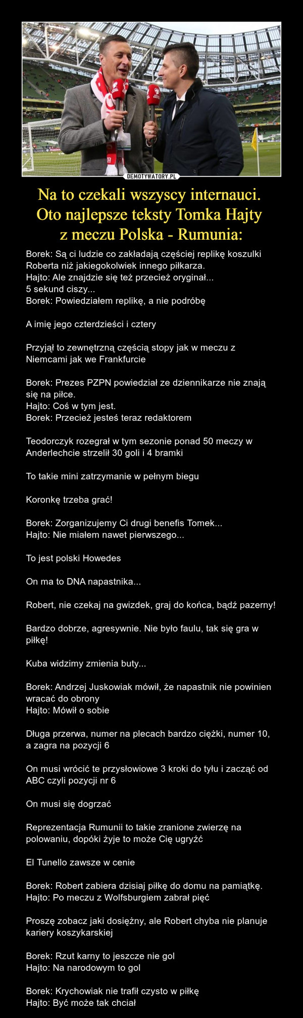 Na to czekali wszyscy internauci. Oto najlepsze teksty Tomka Hajty z meczu Polska - Rumunia: – Borek: Są ci ludzie co zakładają częściej replikę koszulki Roberta niż jakiegokolwiek innego piłkarza.Hajto: Ale znajdzie się też przecież oryginał...5 sekund ciszy...Borek: Powiedziałem replikę, a nie podróbęA imię jego czterdzieści i czteryPrzyjął to zewnętrzną częścią stopy jak w meczu z Niemcami jak we FrankfurcieBorek: Prezes PZPN powiedział ze dziennikarze nie znają się na piłce.Hajto: Coś w tym jest.Borek: Przecież jesteś teraz redaktoremTeodorczyk rozegrał w tym sezonie ponad 50 meczy w Anderlechcie strzelił 30 goli i 4 bramkiTo takie mini zatrzymanie w pełnym bieguKoronkę trzeba grać!Borek: Zorganizujemy Ci drugi benefis Tomek...Hajto: Nie miałem nawet pierwszego...To jest polski HowedesOn ma to DNA napastnika...Robert, nie czekaj na gwizdek, graj do końca, bądź pazerny!Bardzo dobrze, agresywnie. Nie było faulu, tak się gra w piłkę!Kuba widzimy zmienia buty...Borek: Andrzej Juskowiak mówił, że napastnik nie powinien wracać do obronyHajto: Mówił o sobieDługa przerwa, numer na plecach bardzo ciężki, numer 10, a zagra na pozycji 6On musi wrócić te przysłowiowe 3 kroki do tyłu i zacząć od ABC czyli pozycji nr 6On musi się dogrzaćReprezentacja Rumunii to takie zranione zwierzę na polowaniu, dopóki żyje to może Cię ugryźćEl Tunello zawsze w cenieBorek: Robert zabiera dzisiaj piłkę do domu na pamiątkę.Hajto: Po meczu z Wolfsburgiem zabrał pięćProszę zobacz jaki dosiężny, ale Robert chyba nie planuje kariery koszykarskiejBorek: Rzut karny to jeszcze nie golHajto: Na narodowym to golBorek: Krychowiak nie trafił czysto w piłkęHajto: Być może tak chciał 