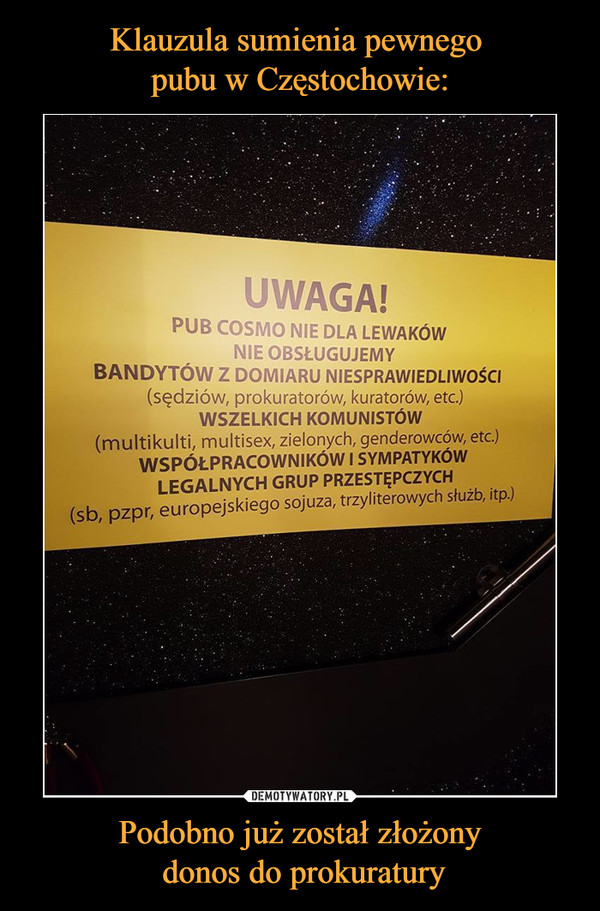 Podobno już został złożony donos do prokuratury –  Uwaga!Pub Cosmo nie dla lewakówNie obsługujemyBandytów z domiaru niesprawiedliwości (sędziów, prokuratorów, kuratorów, etc.)Wszelkich komunistów(multikulti, multisex, zielonych, genderowców, etc.)Współpracowników i sympatyków legalnych grup przestępczych(sb, pzpr, europejskiego sojuza, trzyliterowych służb itp.)