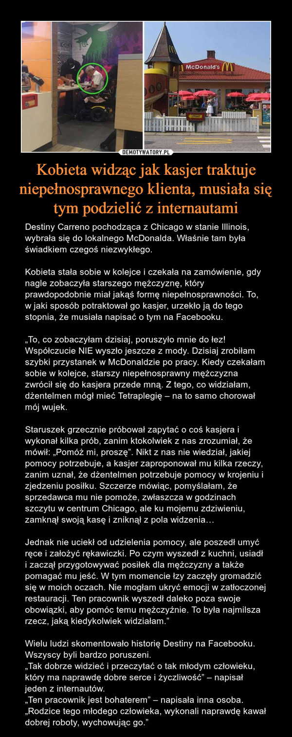 Kobieta widząc jak kasjer traktuje niepełnosprawnego klienta, musiała się tym podzielić z internautami – Destiny Carreno pochodząca z Chicago w stanie Illinois, wybrała się do lokalnego McDonalda. Właśnie tam była świadkiem czegoś niezwykłego.Kobieta stała sobie w kolejce i czekała na zamówienie, gdy nagle zobaczyła starszego mężczyznę, który prawdopodobnie miał jakąś formę niepełnosprawności. To, w jaki sposób potraktował go kasjer, urzekło ją do tego stopnia, że musiała napisać o tym na Facebooku.„To, co zobaczyłam dzisiaj, poruszyło mnie do łez! Współczucie NIE wyszło jeszcze z mody. Dzisiaj zrobiłam szybki przystanek w McDonaldzie po pracy. Kiedy czekałam sobie w kolejce, starszy niepełnosprawny mężczyzna zwrócił się do kasjera przede mną. Z tego, co widziałam, dżentelmen mógł mieć Tetraplegię – na to samo chorował mój wujek.Staruszek grzecznie próbował zapytać o coś kasjera i wykonał kilka prób, zanim ktokolwiek z nas zrozumiał, że mówił: „Pomóż mi, proszę”. Nikt z nas nie wiedział, jakiej pomocy potrzebuje, a kasjer zaproponował mu kilka rzeczy, zanim uznał, że dżentelmen potrzebuje pomocy w krojeniu i zjedzeniu posiłku. Szczerze mówiąc, pomyślałam, że sprzedawca mu nie pomoże, zwłaszcza w godzinach szczytu w centrum Chicago, ale ku mojemu zdziwieniu, zamknął swoją kasę i zniknął z pola widzenia…Jednak nie uciekł od udzielenia pomocy, ale poszedł umyć ręce i założyć rękawiczki. Po czym wyszedł z kuchni, usiadł i zaczął przygotowywać posiłek dla mężczyzny a także pomagać mu jeść. W tym momencie łzy zaczęły gromadzić się w moich oczach. Nie mogłam ukryć emocji w zatłoczonej restauracji. Ten pracownik wyszedł daleko poza swoje obowiązki, aby pomóc temu mężczyźnie. To była najmilsza rzecz, jaką kiedykolwiek widziałam.”Wielu ludzi skomentowało historię Destiny na Facebooku. Wszyscy byli bardzo poruszeni.„Tak dobrze widzieć i przeczytać o tak młodym człowieku, który ma naprawdę dobre serce i życzliwość” – napisał jeden z internautów.„Ten pracownik jest bohaterem” – napisała inna osoba.„Rodzice tego młodego człowieka, wykonali naprawdę kawał dobrej roboty, wychowując go.” 