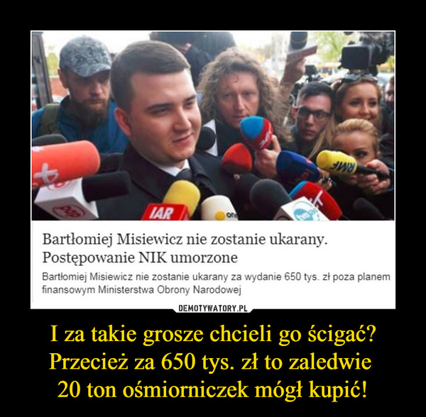 I za takie grosze chcieli go ścigać? Przecież za 650 tys. zł to zaledwie 20 ton ośmiorniczek mógł kupić! –  Bartłomiej Misiewicz nie zostanie ukarany.Postępowanie NIK umorzoneBartłomiej Misiewicz nie zostanie ukarany za wydanie 650 tys. zł poza planem finansowym Ministerstwa Obrony Narodowej